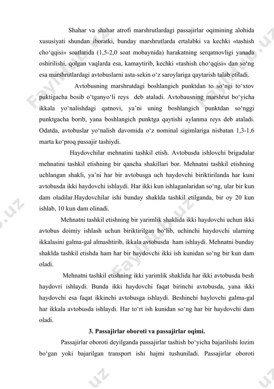 hnatni tashkil etishning ikki yarimlik shaklida har ikki avtobusda besh haydovri ishlaydi. bunda ikki haydovchi faqat birinchi avtobusda, yana ikki haydovchi esa faqat ikkinchi avtobusga ishlaydi. beshinchi haylovchi galma-gal har ikkala avtobusda ishlaydi. har to‘rt ish kunidan so‘ng har bir haydovchi dam oladi. 3. passajirlar oboroti va passajirlar oqimi. passajirlar oboroti deyilganda passajirlar tashish bo‘yicha bajarilishi lozim bo‘gan yoki bajarilgan transport ishi hajmi tushuniladi. passajirlar oboroti ko‘rsatkichi bajarilgan passajir-kilometrlarda o‘lchanadi. bajarilgan passajirlar oboroti miqdori aholini serqatnovligi (yil davomida bir yashovchiga to‘gri keluvchi transportdagi qatnovlar soni) va passajirlar qatnovining o‘rtacha masofasi miqdoriga bogliqdir. passajirlar oqimi deyilganda bir yo‘nalish bo‘yicha qatnayogan passajirlar miqdori tushuniladi. passajirlar oqimi tushunchasi ham yuk oqimi tushunchasiga ham ohangdir. passajirlar oqimi ham yuk oqimi kabi epyura va sxema shakllarida berilib, ma’lum marshrut bo‘lagi, marshrut va yo‘nalish, tumandagi passajirlar tashish keskinligini bildiradi. passajrlar oqimini o‘rganishda barcha qatnovlar ikki guruhga bo‘linadi: ishlab chiqarish bilan bogliq va ishlab chiqarish bilan bogliq …