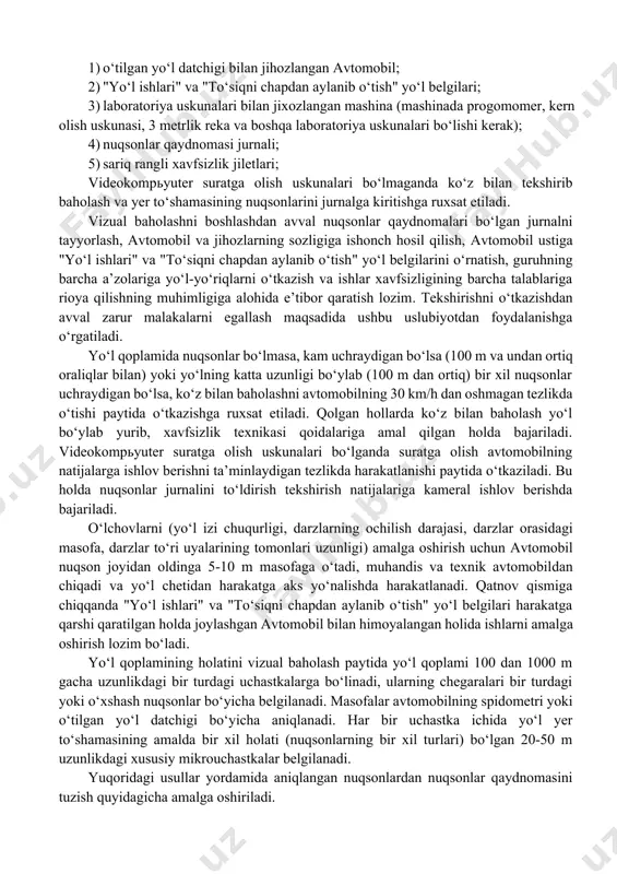 , yo‘l qordan tozalanganda o‘tkazish tavsiya etiladi. 1. guruh videokamera yoki videokompьyuterda suratga olish yordamida nuqsonlarni avtomatik qayd etish va yo‘l yer to‘shamasining holatini elektron axborot tashuvchilarda qayd etish uchun maxsus asbob-uskunalarga ega bo‘lishi lozim. bundan tashqari, guruh quyidagi jihozlar bilan jihozlanishi kerak: 1. o‘tilgan yo‘l datchigi bilan jihozlangan avtomobil; 1. "yo‘l ishlari" va "to‘siqni chapdan aylanib o‘tish" yo‘l belgilari; 1. laboratoriya uskunalari bilan jixozlangan mashina (mashinada progomomer, kern olish uskunasi, 3 metrlik reka va boshqa laboratoriya uskunalari bo‘lishi kerak); 1. nuqsonlar qaydnomasi jurnali; 1. sariq rangli xavfsizlik jiletlari; videokompьyuter suratga olish uskunalari bo‘lmaganda ko‘z bilan tekshirib baholash va yer to‘shamasining nuqsonlarini jurnalga kiritishga ruxsat etiladi. vizual baholashni boshlashdan avval nuqsonlar qaydnomalari bo‘lgan jurnalni tayyorlash, avtomobil va jihozlarning sozligiga ishonch hosil qilish, avtomobil ustiga "yo‘l ishlari" va "to‘siqni chapdan aylanib o‘tish" yo‘l belgilarini o‘rnatish, guruhning barcha a’zolariga yo‘l-yo‘riqlarni o‘tkazish va ishlar xavfsizligining barcha talablariga rioya qilishning muhimligiga alohida e’tibor qaratish …