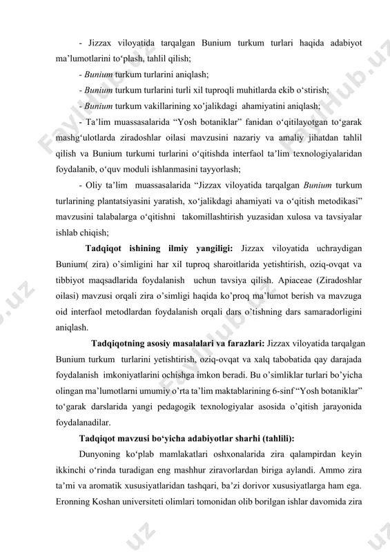 yetishtirish agrotexnikasi, xalq tabobati va ozuqaviy ahamiyatini o’rganish hamda ularni tahlil qilishdan iborat. shu bilan birgalikda oliy va umumiy o’rta ta’lim muassasalarida "apiaceae lindl" (ziradoshlar) oilasi mavzusi misolida o’quvchilarga zira o’simligi haqida ma’lumot berish va dars jarayonini yanada qiziqarli va samarali tashkil etish uchun interfaol metodlarni qo‘llash. tadqiqot ishining vazifalari. mana shu maqsadlar aniqlanib, amalga oshirish uchun quyidagi vazifalar qoʻyildi: - jizzax viloyatida tarqalgan bunium turkum turlari haqida adabiyot ma’lumotlarini toʻplash, tahlil qilish; - bunium turkum turlarini aniqlash; - bunium turkum turlarini turli xil tuproqli muhitlarda ekib o‘stirish; - bunium turkum vakillarining xoʼjalikdagi ahamiyatini aniqlash; - taʼlim muassasalarida “yosh botaniklar” fanidan oʻqitilayotgan toʻgarak mashgʻulotlarda ziradoshlar oilasi mavzusini nazariy va amaliy jihatdan tahlil qilish va bunium turkumi turlarini oʻqitishda interfaol taʼlim texnologiyalaridan foydalanib, oʻquv moduli ishlanmasini tayyorlash; - oliy taʼlim muassasalarida “jizzax viloyatida tarqalgan bunium turkum turlarining plantatsiyasini yaratish, xoʻjalikdagi ahamiyati va oʻqitish metodikasi” mavzusini talabalarga oʻqitishni takomillashtirish yuzasidan xulosa va …