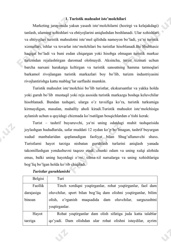yoqtirganlar, faol dam oluvchilar, sport bilan bog’liq dam olishni yoqtirganlar, bilim olish, o’rganish maqsadida dam oluvchilar, sarguzashtni yoqtirganlar. hayot tarziga nisbatan rohat yoqtirganlar dam olish sifatiga juda katta talablar qo’yadi. dam olishdan ular rohat olishni istaydilar, ayrim erkinliklardan naf olishga yoki sport bilan shug’ullanishga harakat qiladilar, aniq yo’nalishdagi turistlar yuqori talablarga ega bo’lgan dam oluvchilar, ammo ularga lyuks darajadagi sharoitlar kerak bo’lmaydi. ular uchun dam olish – bu o’zini shaxs sifatida topish va namoyish etish, oilaviy turistlar, batamom dam oluvchilar. bu guruhni ananaviy usul yordamida o’z ta‘tilni o’tkazuvchi, nisbatan sust bo’lgan turistlar tashkil etadi: tinchlikdan rohat ko’radiganlar, yaxshi va ko’p ovqat iste‘mol qiladiganlar, qisqa muddatli yoki xaftalik yurishlarni amalga oshiruvchilar. 2. turistlarning guruhlanishi turistlarni turistik mahsulot istе'molchilari sifatida alohida katеgoriyalarga bo‘lish mumkin. bunday bo‘lish tipologiyani aks ettiradi. tipologiya – tizim ob'еktlarini turi еki umumiy modеli asosida bir-biridan ajratish va guruhlashdir. o‘tkazilgan tadqiqot turlariga qarab turli xil turist tasniflarini kеltirish mumkin. …
