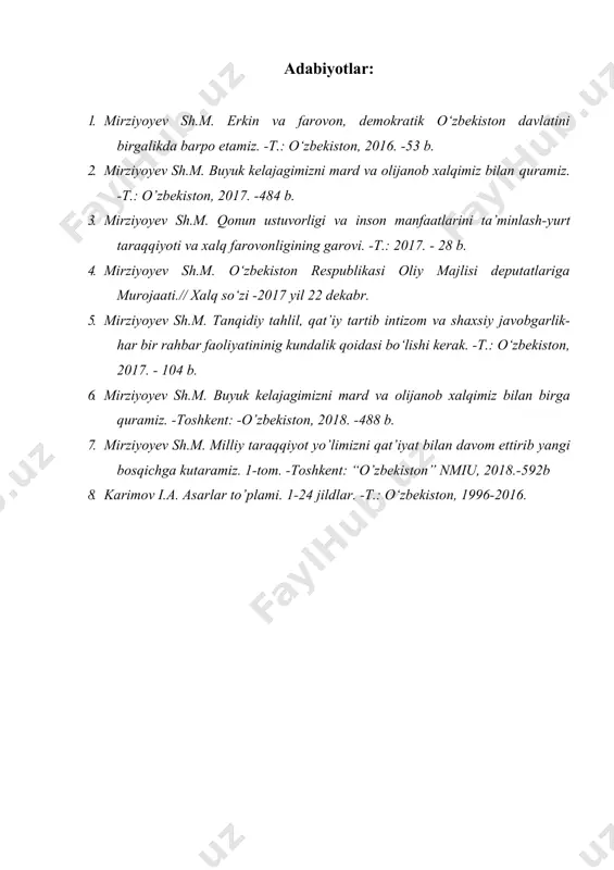 -t.: o‘zbekiston, 2016. -53 b. 2. mirziyoyev sh.m. buyuk kelajagimizni mard va olijanob xalqimiz bilan quramiz. -t.: o’zbekiston, 2017. -484 b. 3. mirziyoyev sh.m. qonun ustuvorligi va inson manfaatlarini ta’minlash-yurt taraqqiyoti va xalq farovonligining garovi. -t.: 2017. - 28 b. 4. mirziyoyev sh.m. o‘zbekiston respublikasi oliy majlisi deputatlariga murojaati.// xalq so‘zi -2017 yil 22 dekabr. 5. mirziyoyev sh.m. tanqidiy tahlil, qat’iy tartib intizom va shaxsiy javobgarlik-har bir rahbar faoliyatininig kundalik qoidasi bo‘lishi kerak. -t.: o‘zbekiston, 2017. - 104 b. 6. mirziyoyev sh.m. buyuk kelajagimizni mard va olijanob xalqimiz bilan birga quramiz. -toshkent: -o’zbekiston, 2018. -488 b. 7. mirziyoyev sh.m. milliy taraqqiyot yo’limizni qat’iyat bilan davom ettirib yangi bosqichga kutaramiz. 1-tom. -toshkent: “o’zbekiston” nmiu, 2018.-592b 8. karimov i.a. asarlar to’plami. 1-24 jildlar. -t.: o‘zbekiston, 1996-2016.