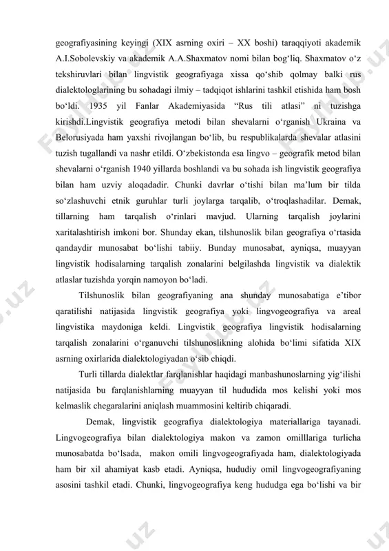 tarqalishini ko‘rsatuvchi lingvistik kartaga tushirilgan belgi – “izoglassa” (izofonema – fonetik belgi, izomorfema – morfologik belgi, izoglassa – leksik belgi) tushunchasi kiritildi. rossiyada lingvistik geografiyaning paydo bo‘lishi va rivoji i.i.sreznevskiyning nomi bilan bog‘liq. i.i.sreznevskiy o‘tgan asrning 50-yillaridayoq bu sohadagi o‘rganish va rivojlantirish masalasini qo‘ydi va bu yangi sohaning o‘rni va vazifalarini belgilovchi asarlar yaratdi. rus lingvistik geografiyasining keyingi (xix asrning oxiri – xx boshi) taraqqiyoti akademik a.i.sobolevskiy va akademik a.a.shaxmatov nomi bilan bog‘liq. shaxmatov o‘z tekshiruvlari bilan lingvistik geografiyaga xissa qo‘shib qolmay balki rus dialektologlarining bu sohadagi ilmiy – tadqiqot ishlarini tashkil etishida ham bosh bo‘ldi. 1935 yil fanlar akademiyasida “rus tili atlasi” ni tuzishga kirishdi.lingvistik geografiya metodi bilan shevalarni o‘rganish ukraina va belorusiyada ham yaxshi rivojlangan bo‘lib, bu respublikalarda shevalar atlasini tuzish tugallandi va nashr etildi. o‘zbekistonda esa lingvo – geografik metod bilan shevalarni o‘rganish 1940 yillarda boshlandi va bu sohada ish lingvistik geografiya bilan ham uzviy aloqadadir. chunki …
