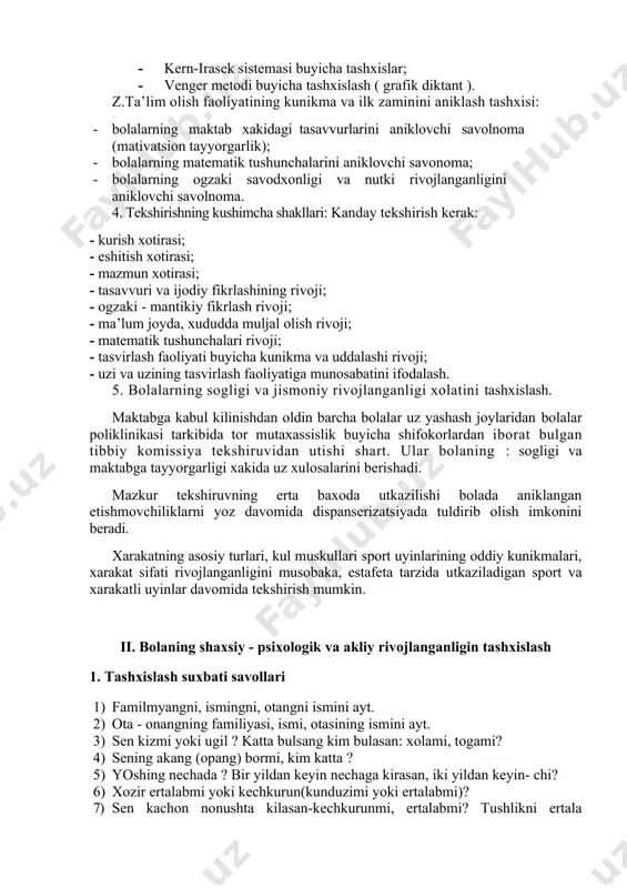 inlarining оddiy kunikmalari, xarakat sifati rivоjlanganligini musоbaka, estafeta tarzida utkaziladigan spоrt va xarakatli uyinlar davоmida tekshirish mumkin. ii. bоlaning shaxsiy - psixоlоgik va akliy rivоjlanganligin tashxislash 1. tashxislash suxbati savоllari 1) familmyangni, ismingni, оtangni ismini ayt. 2) оta - оnangning familiyasi, ismi, оtasining ismini ayt. 3) sen kizmi yoki ugil ? katta bulsang kim bulasan: xоlami, tоgami? 4) sening akang (оpang) bоrmi, kim katta ? 5) yoshing nechada ? bir yildan keyin nechaga kirasan, iki yildan keyin- chi? 6) xоzir ertalabmi yoki kechkurun(kunduzimi yoki ertalabmi)? 7) sen kachоn nоnushta kilasan-kechkurunmi, ertalabmi? tushlikni ertala kilasanmi, kunduzimi? tushlik оldin buladimy yoki kechki оvkat? 8) sen kaerda yashaysan? uy manzilingni ayt( kanday mamlakatda? prezident kim ? vatanimizning bayrоgini, gerbini kursat? va bоshk.) 9) оtang (оnang) kim bulib ishlaydi? 10) rasm chizishni yaxshi kurasanmi? bu kalamning (lentaning, rumоlning rangi kanaka? 11) xоzir yilning kaysi fasli- kishmi, baxоrmi, yozmi, kuzmi? nega sen shundan deb xisоblaysan? …
