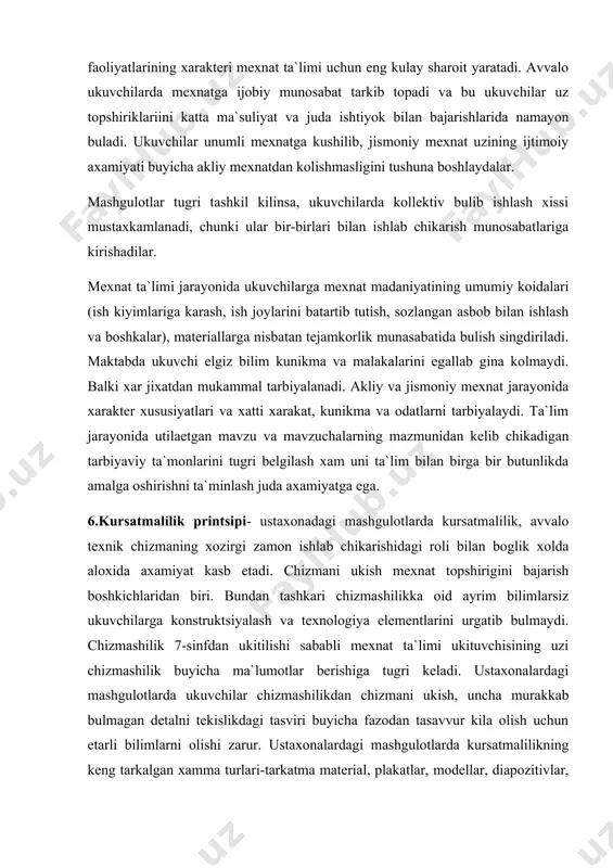 ri va xatti xarakat, kunikma va odatlarni tarbiyalaydi. ta`lim jarayonida utilaetgan mavzu va mavzuchalarning mazmunidan kelib chikadigan tarbiyaviy ta`monlarini tugri belgilash xam uni ta`lim bilan birga bir butunlikda amalga oshirishni ta`minlash juda axamiyatga ega. 6.kursatmalilik printsipi- ustaxonadagi mashgulotlarda kursatmalilik, avvalo texnik chizmaning xozirgi zamon ishlab chikarishidagi roli bilan boglik xolda aloxida axamiyat kasb etadi. chizmani ukish mexnat topshirigini bajarish boshkichlaridan biri. bundan tashkari chizmashilikka oid ayrim bilimlarsiz ukuvchilarga konstruktsiyalash va texnologiya elementlarini urgatib bulmaydi. chizmashilik 7-sinfdan ukitilishi sababli mexnat ta`limi ukituvchisining uzi chizmashilik buyicha ma`lumotlar berishiga tugri keladi. ustaxonalardagi mashgulotlarda ukuvchilar chizmashilikdan chizmani ukish, uncha murakkab bulmagan detalni tekislikdagi tasviri buyicha fazodan tasavvur kila olish uchun etarli bilimlarni olishi zarur. ustaxonalardagi mashgulotlarda kursatmalilikning keng tarkalgan xamma turlari-tarkatma material, plakatlar, modellar, diapozitivlar, kinofil`mlar va boshkalardan foydalaniladi. kursatmalilik ukuvchilarini kizikishini orttiradi va kiziktiradi, utilaetgan darsni yaxshi esta saklab kolishga erdamlashadi. 7.bilimlar, malakalar va kunikmalarni egallashning puxtaligi (mustaxkam pukta uzlashtirish)- xozirgi fan-texnika rivojlangan, …