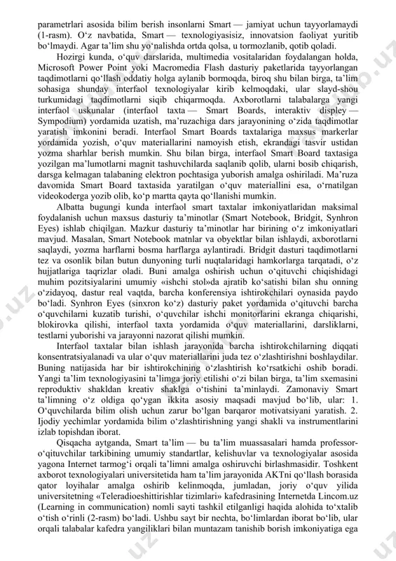 unchalari to‘sig‘idan holi qiluvchi yagona repozitor yaratiladi . smart ta’lim konsepsiyasi — mavjud manbalarga tez moslashuvchanlik, multimedianing maksimal xilma-xilligi, tinglovchining saviyasi va talabi darajasiga tezkorlikda moslashuvchanlikdan iborat. kompetentlikning uzluksiz rivojlanishi, bilimlarni doimiy o‘sishi va yangilanib borishi zamonaviy ta’lim tizimidagi dolzarb muammolardan hisoblanadi. sababi bilimni rivojlantirish uchun endi inson kapitalining ta’siri kamlik qila boshlaydi. bu kabi masalalarni hal qilishda nafaqat ta’lim muhitining o‘zini, balki ta’lim tizimining tarkibi, instrumentlari, usullari tubdan o‘zgartirilishi shart. analitik kompetensiyalar, kompleks muammolarni yechish mahorati, yangi g‘oyalarni rivojlantiruvchi — innovatsion xususiyatlar, o‘zaro kommunikatsiya madaniyati kabi bilimlarni takomillashtirish zarur. chunki an’anaviy ta’lim parametrlari asosida bilim berish insonlarni smart — jamiyat uchun tayyorlamaydi (1-rasm). o‘z navbatida, smart — texnologiyasisiz, innovatsion faoliyat yuritib bo‘lmaydi. agar ta’lim shu yo‘nalishda ortda qolsa, u tormozlanib, qotib qoladi. hozirgi kunda, o‘quv darslarida, multimedia vositalaridan foydalangan holda, microsoft power point yoki macromedia flash dasturiy paketlarida tayyorlangan taqdimotlarni qo‘llash oddatiy holga aylanib bormoqda, biroq shu bilan birga, …