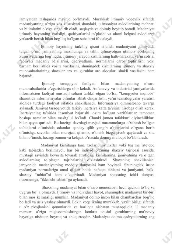 lari undan farq qiladi. madaniyatning avtonomiyasi namoyon bo’lishi bilan muayyan darajada texnikaning rivojlanishi va mehnatning ijtimoiylashuviga erishish talab etiladi. shu asosida madaniyat asta-sekinlik bilan insoniyatdan tobora ko’proq mustaqqil bo’lib boradi. insonning esa madaniyatga tobeliga ortadi. insoniyat jamiyati doimiy rivojida bo’lib, u o’zgarib takomillasib boradi. turli tarixiy davrlarda va xilma-xil madaniyatlarda odamlar dunyoni o’zgacha anglaydilar va qabul qiladilar, o’zlariga xos ravishda tasavvurlari va bilimlarini hosil qiladilar. - madaniyat – jamiyatning mahsuli, ijtimoiy hayotning keng jabhalaridan biridir. madaniyatsiz jamiyat bo’lmaganidek, madaniyat ham jamiyatdan tashqarida mavjud bo’lmaydi. murakkab ijtimoiy voqeylik sifatida madaniyatning o’ziga xos xususiyati shundaki, u insoniyat avlodlarining mehnati va bilimlarini o’ziga singdirib oladi, saqlayda va doimiy boyitib boradi. madaniyat ijtimoiy hayotning vorisligi, qadriyatlarini to’plashi va ularni kelgusi avlodlarga yetkazib berish bilan bog’liq bo’lgan sohalarni ifodalaydi. ijtimoiy hayotning tarkibiy qismi sifatida madaniyatni jamiyatda tutgan o’rni, jamiyatning mazmuniga va tahlil qilinayotgan ijtimoiy borliqning xususiyatlariga bog’liqdir. ijtimoiy jarayon kishilarning hatti-harakati, ya’ni sotsial faoliyati madaniy …