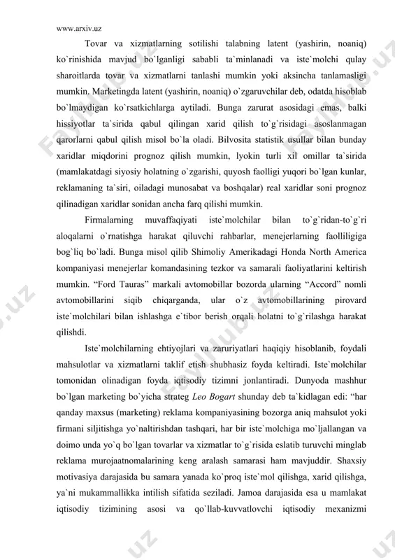 vasiyasini tushunish hamda ularni tovarlar ishlab chiqish va bozorga siljitish bo`yicha chora tadbirlarda e`tiborga olish raqobatli muhit sharoitida yashab qolishning absolyut zaruriyati hisoblanadi. iste`molchi tovarlar va xizmatlar bo`yicha o`z tanlovida mustaqildir, biroq marketing agar taklif etilayotgan tovar yoki xizmatlar iste`molchining ehtiyojlari, zaruriyatlarini qondirishga mo`ljallangan bo`lsa, motivasiyaga ham, xulq-atvorga ham ta`sir etishi mumkin. tovar va xizmatlarning sotilishi talabning latent (yashirin, noaniq) ko`rinishida mavjud bo`lganligi sababli ta`minlanadi va iste`molchi qulay sharoitlarda tovar va xizmatlarni tanlashi mumkin yoki aksincha tanlamasligi mumkin. marketingda latent (yashirin, noaniq) o`zgaruvchilar deb, odatda hisoblab bo`lmaydigan ko`rsatkichlarga aytiladi. bunga zarurat asosidagi emas, balki hissiyotlar ta`sirida qabul qilingan xarid qilish to`g`risidagi asoslanmagan qarorlarni qabul qilish misol bo`la oladi. bilvosita statistik usullar bilan bunday xaridlar miqdorini prognoz qilish mumkin, lyokin turli xil omillar ta`sirida (mamlakatdagi siyosiy holatning o`zgarishi, quyosh faolligi yuqori bo`lgan kunlar, reklamaning ta`siri, oiladagi munosabat va boshqalar) real xaridlar soni prognoz qilinadigan xaridlar sonidan ancha farq qilishi mumkin. firmalarning …