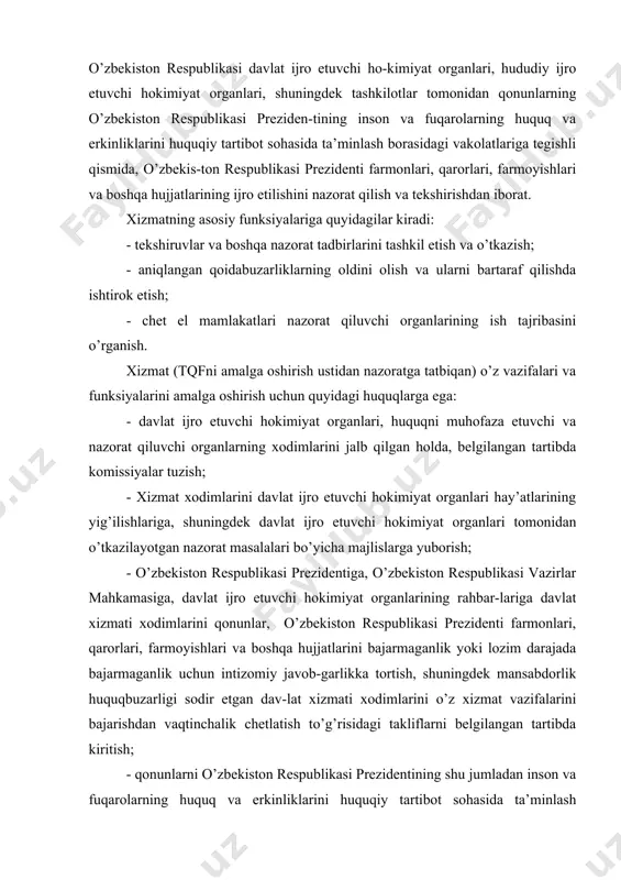 nlarning o’zbekiston respublikasi preziden-tining inson va fuqarolarning huquq va erkinliklarini huquqiy tartibot sohasida ta’minlash borasidagi vakolatlariga tegishli qismida, o’zbekis-ton respublikasi prezidenti farmonlari, qarorlari, farmoyishlari va boshqa hujjatlarining ijro etilishini nazorat qilish va tekshirishdan iborat. xizmatning asosiy funksiyalariga quyidagilar kiradi: - tekshiruvlar va boshqa nazorat tadbirlarini tashkil etish va o’tkazish; - aniqlangan qoidabuzarliklarning oldini olish va ularni bartaraf qilishda ishtirok etish; - chet el mamlakatlari nazorat qiluvchi organlarining ish tajribasini o’rganish. xizmat (tqfni amalga oshirish ustidan nazoratga tatbiqan) o’z vazifalari va funksiyalarini amalga oshirish uchun quyidagi huquqlarga ega: - davlat ijro etuvchi hokimiyat organlari, huquqni muhofaza etuvchi va nazorat qiluvchi organlarning xodimlarini jalb qilgan holda, belgilangan tartibda komissiyalar tuzish; - xizmat xodimlarini davlat ijro etuvchi hokimiyat organlari hay’atlarining yig’ilishlariga, shuningdek davlat ijro etuvchi hokimiyat organlari tomonidan o’tkazilayotgan nazorat masalalari bo’yicha majlislarga yuborish; - o’zbekiston respublikasi prezidentiga, o’zbekiston respublikasi vazirlar mahkamasiga, davlat ijro etuvchi hokimiyat organlarining rahbar-lariga davlat xizmati xodimlarini qonunlar, o’zbekiston …
