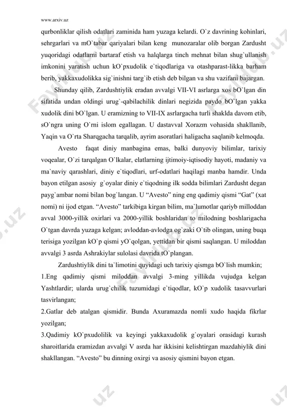 kelgan; avloddan-avlodga og`zaki o`tib olingan, uning buqa terisiga yozilgan ko`p qismi yo`qolgan, yettidan bir qismi saqlangan. u miloddan avvalgi 3 asrda ashrakiylar sulolasi davrida to`plangan. zardushtiylik dini ta`limotini quyidagi uch tarixiy qismga bo`lish mumkin; 1.eng qadimiy qismi miloddan avvalgi 3-ming yillikda vujudga kelgan yashtlardir; ularda urug`chilik tuzumidagi e`tiqodlar, ko`p xudolik tasavvurlari tasvirlangan; 2.gatlar deb atalgan qismidir. bunda axuramazda nomli xudo haqida fikrlar yozilgan; 3.qadimiy ko`pxudolilik va keyingi yakkaxudolik g`oyalari orasidagi kurash sharoitlarida eramizdan avvalgi v asrda har ikkisini kelishtirgan mazdahiylik dini shakllangan. “avesto” bu dinning oxirgi va asosiy qismini bayon etgan. shoh vishtasia farmoniga binoan “zardusht 1200 bobdan iborat pandnomasi “avesto”ni oltin taxtachalarga yozib, shohning otashkadasiga topshirgan” deb yozgandi firdavsiy. keyinchalik bu “kitob” 12 ming buqa terisiga bitilgan, makedoniyalik iskandar zulqarnayn sharq ulamolari bir qismini zabt etganda uning nodir nusxasini elladaga eltib, kerakli joylarini tarjima qildirgan, qolganini yondirgan”. “avesto” yuqorida aytilganidek, eng qadimiy yakka xudochilikka asoslangan dinning birinchi muqaddas kitobigina …