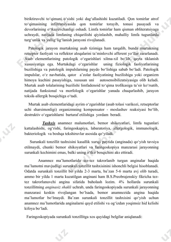 sibilizatsiya maydoniga aylanadi. surunkali tonzillitni rivojlanishida organizmning immun holati muhim ahamiyatga ega. patomorfologiyasi. surunkali tonzillitda rivojlangan patomorfologik o‘zgarishlar uning bosqichlariga bog‘liq bo‘lib,zak uni quyidagicha tasniflaydi: 1. lakunar tonzillit – lakunalarda detrit va bo‘tqasimon yiringli tiqmani to‘planishi; 2. parenxomatozli tonzillit – infeksiya o‘chog‘i bodomcha bezlarning parinximasida joylashib, follikulalarda yiringli jarayonni yuzaga kelishi. 3. paratonzilyar bo‘shlik to‘qimalarida mikroho‘ppozlar hosil bo‘lishi. lakunar va lakunar-parenximatozli tonzillitda lakunalar epiteliy qatlamining ko‘chishi yoki muguzlanishi, yonma-yon joylashgan parenxima maydonining yallig‘lanishi, limfotsit va plazmatik hujayralar infiltratsiyasi, lakunalar yorig‘ida suyuq yiringli ajralma to‘planishi kuzatiladi. ajralma asosan ko‘chgan epiteliy, polimorfyadroli leykotsitlar, plazmatik hujayralar, zamburug‘lar va ovqat parchalaridan iborat. surunkali parenximatozli tonzillit surunkali faol alteratsiya, parenximada yallig‘lanish tufayli infiltratlar, keyinchalik mikroxo‘ppozlar hosil bo‘lishi bilan ifodalanadi. surunkali parenximatozli sklerotik tonzillitda biriktiruvchi to‘qimani o‘sishi yoki dag‘allashishi kuzatiladi. qon tomirlar atrof to‘qimasining infiltratsiyasida qon tomirlar torayib, tonusi pasayadi va devorlarining o‘tkazuvchanligi oshadi. limfa tomirlar ham qisman obliteratsiyaga uchraydi, natijada limfaning chiqarilishi qiyinlashib, mahalliy limfa …