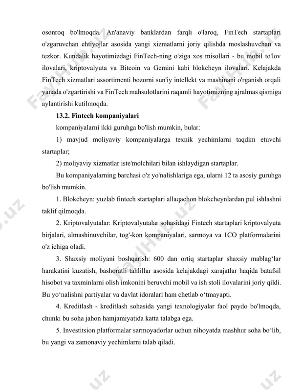 tirishi kutilmoqda. 13.2. fintech kompaniyalari kompaniyalarni ikki guruhga bo'lish mumkin, bular: 1) mavjud moliyaviy kompaniyalarga texnik yechimlarni taqdim etuvchi startaplar; 2) moliyaviy xizmatlar iste'molchilari bilan ishlaydigan startaplar. bu kompaniyalarning barchasi o'z yo'nalishlariga ega, ularni 12 ta asosiy guruhga bo'lish mumkin. 1. blokcheyn: yuzlab fintech startaplari allaqachon blokcheynlardan pul ishlashni taklif qilmoqda. 2. kriptovalyutalar: kriptovalyutalar sohasidagi fintech startaplari kriptovalyuta birjalari, almashinuvchilar, tog'-kon kompaniyalari, sarmoya va 1co platformalarini o'z ichiga oladi. 3. shaxsiy moliyani boshqarish: 600 dan ortiq startaplar shaxsiy mablag‘lar harakatini kuzatish, bashoratli tahlillar asosida kelajakdagi xarajatlar haqida batafsil hisobot va taxminlarni olish imkonini beruvchi mobil va ish stoli ilovalarini joriy qildi. bu yo‘nalishni partiyalar va davlat idoralari ham chetlab o‘tmayapti. 4. kreditlash - kreditlash sohasida yangi texnologiyalar faol paydo bo'lmoqda, chunki bu soha jahon hamjamiyatida katta talabga ega. 5. investitsion platformalar sarmoyadorlar uchun nihoyatda mashhur soha boʻlib, bu yangi va zamonaviy yechimlarni talab qiladi. 6. kollektiv moliyalashtirish (kraudfanding) investitsion dunyoda …