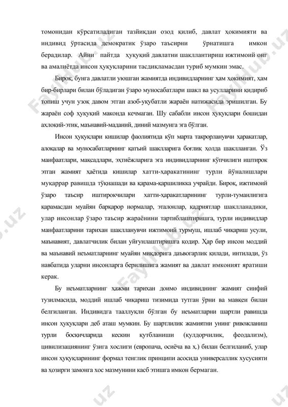 ҳуқуқлари, уларнинг генезиси, ижтимоий илдизлари, тайинланиши - бу минг йилликлардан бери давом этиб келаётган инсониятнинг ижтимоий-маданий ривожи ва сиёсий, ҳуқуқий, этик, фалсафий ва диний фикрнинг муқаррар тарзда диққат марказида бўлиб келган ―абадий муаммолардан бири ҳисобланади. турли даврларда бу муаммо сиёсий-ҳуқуқий муаммо бўлиб қолиши билан бирга, у жамиятда мавжуд ҳуқуқ ва бурчларни синфий чекловли тақсимлашни асослантиришда ва ҳимоя қилишда манфаатдор бўлган ҳокимият тепасида турган синфларнинг ижтимоий позициясига, ижтимоий тараққиётнинг тарихий босқичига боғлиқ ҳолда гоҳ диний, гоҳ этик, гоҳ фалсафий мазмун касб этган. инсон ҳуқуқлари - кўп қиррали, кўп ўлчовли воқелик. бу муайян даражада инсон ҳуқуқлари ўз ифодасини топган ҳуқуқий нормалар генезиси билан боғлиқ. инсон ҳуқуқларини ғоявий таълимот жиҳатидан асослантириш -бу давлат ҳокимиятининг хоҳиши ва ўзбошимчалигига боғлиқ бўлмаган инсоннинг табиий, туғма ҳуқуқлари ҳақидаги таълимотдир; давлат ҳокимиятининг мақсади аввалдан табиат ёки оллоҳ томонидан берилган ҳуқуқларни таъминлашдир. табиий-ҳуқуқий ғояларни пайдо бўлгунига қадар ҳукмрон бўлган этатистик қарашлар ўз хоҳишича инсонлар тақдирини тасарруф қилишга ҳақли олий …