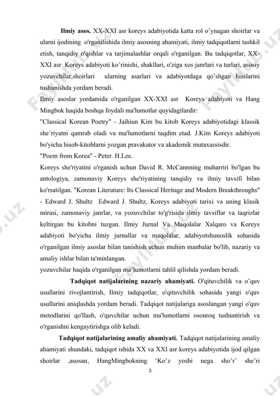 yatini o'rganish uchun david r. mccannning muharriri bo'lgan bu antologiya, zamonaviy koreys she'riyatining tanqidiy va ilmiy tavsifi bilan ko'rsatilgan. "korean literature: its classical heritage and modern breakthroughs" - edward j. shultz edward j. shultz, koreys adabiyoti tarixi va uning klasik mirasi, zamonaviy janrlar, va yozuvchilar to'g'risida ilmiy tavsiflar va taqrizlar keltirgan bu kitobni tuzgan. ilmiy jurnal va maqolalar xalqaro va koreys adabiyoti bo'yicha ilmiy jurnallar va maqolalar, adabiyotshunoslik sohasida o'rganilgan ilmiy asoslar bilan tanishish uchun muhim manbalar bo'lib, nazariy va amaliy ishlar bilan ta'minlangan. yozuvchilar haqida o'rganilgan ma’lumotlarni tahlil qilishda yordam beradi. tadqiqot natijalarining nazariy ahamiyati. o'qituvchilik va o’quv usullarini rivojlantirish, ilmiy tadqiqotlar, o'qituvchilik sohasida yangi o'quv usullarini aniqlashda yordam beradi. tadqiqot natijalariga asoslangan yangi o'quv metodlarini qo'llash, o'quvchilar uchun ma'lumotlarni osonroq tushuntirish va o'rganishni kengaytirishga olib keladi. tadqiqot natijalarining amaliy ahamiyati. tadqiqot natijalarining amaliy ahamiyati shundaki, tadqiqot ishida xx va xxi asr koreys adabiyotida ijod qilgan shoirlar ,asosan, hangmingbokning …