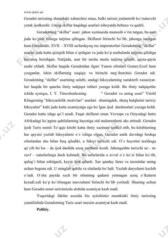 larni kezdi. jahongashta tarixchi ne - ne xavf – xatarlarlarga duch kelmadi. bu safarlarida u avval о`z kо`zi bilan kо`rib, qulog`i bilan eshitgach, keyin ijod qilardi. xar qanday faraz va taxminlar uning uchun begona edi. u minglab qabila va elatlarda bо`ladi. yuzlab daryolarni kechib о`tadi. о`sha paytda xech bir olimning qadami yetmagan uzoq о`lkalarni kezadi.xali kо`p kо`rilmagan mavzularni birinchi bо`lib yoritadi. shuning uchun ham geradot nomi tariximizda alohida axamiyat kasb etadi. yuqoridagi faktlar asosida biz aytishimiz mumkinki ilmiy tarixning yaratilishida geradotning tarix asari muxim axamiyat kasb etadi. polibiy. eramizdan avvalgi ii asrning ikkinchi yarimida polibiy “umumiy tarixni” yozgan. unda eramizdan avvalgi 264-146 yillardagi voqealar bayon qilingan. uning bu asari ilmiy tadqiqotdir. polibiy grek istoriografiyasining eng yaxshi ananalariga amal qilgan. ammo uning siyosiy qarashlari rim jamiyatidagi konservativ tabaqalarning manfatlarini ifoda qilgan. polibiy rimning о`rta dengiz sharqiy qismining hayotiga aralashishini kuzatib, unda rim hokimiyati о`rnatilishi muqarrar degan hulosaga kelgan. u о`zining asrida …