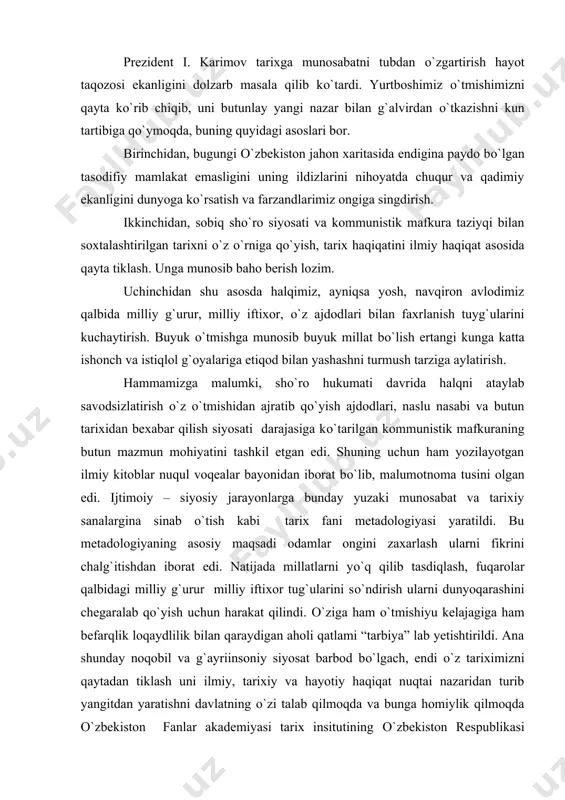 garalab qо`yish uchun harakat qilindi. о`ziga ham о`tmishiyu kelajagiga ham befarqlik loqaydlilik bilan qaraydigan aholi qatlami “tarbiya” lab yetishtirildi. ana shunday noqobil va g`ayriinsoniy siyosat barbod bо`lgach, endi о`z tariximizni qaytadan tiklash uni ilmiy, tarixiy va hayotiy haqiqat nuqtai nazaridan turib yangitdan yaratishni davlatning о`zi talab qilmoqda va bunga homiylik qilmoqda о`zbekiston fanlar akademiyasi tarix insitutining о`zbekiston respublikasi vazirlar mahkamasi qarori bilan tarqatib yuborilishi va uni qaytadan tashkil etish tо`g`risidagi siyosiy qadriyatni manaviy va ijtimoiy ahamiyatini alohida takidlash joiz. xukumat qarori va shaxsan prezident i. karimov tashabbusi bilan davlat va jamiyat qurilishi akademiyasi qoshida “о`zbekistonning yangi tarixi” markazining ochilishi fikrimizning yorqin dalilidir. endi biz muarrixlar oldida ham tadqiqotchilik, ham fuqarolik burchi turganini, bir yelkamizda tarixga xolislik, ilmiy haqiqat bilan qarash yuki, ikkinchi yelkamizda esa vatan va millat oldidagi javobgarlik о`tmishimizni asrash, ajdodlar ruxini ezozlash va kelgusi avlod oldidagi qarzdorlik yuki borligini butun vujudimiz bilan anglamog`imiz kerak. zotan, prezident i. karimov …