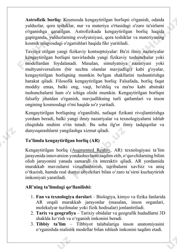 ushunchalarni ham o'z ichiga olishi mumkin. kengaytirilgan borliqni falsafiy jihatdan o'rganish, mavjudlikning turli qatlamlari va inson ongining kosmosdagi o'rni haqida so'z yuritadi. kengaytirilgan borliqning o'rganilishi, nafaqat fizikani rivojlantirishga yordam beradi, balki yangi ilmiy nazariyalar va texnologiyalarni ishlab chiqishda muhim o'rin tutadi. bu soha ilg'or ilmiy tadqiqotlar va dunyoqarashlarni yangilashga xizmat qiladi. ta’limda kengaytirilgan borliq (ar) kengaytirilgan borliq (augmented reality, ar) texnologiyasi ta’lim jarayonida innovatsion yondashuvlarni taqdim etib, o‘quvchilarning bilim olish jarayonini yanada samarali va interaktiv qiladi. ar yordamida murakkab mavzularni vizuallashtirish, tajribalarni xavfsiz va aniq o‘tkazish, hamda real dunyo obyektlari bilan o‘zaro ta’sirni kuchaytirish imkoniyati yaratiladi. ar’ning ta’limdagi qo‘llanilishi: 1. fan va texnologiya darslari – biologiya, kimyo va fizika fanlarida ar orqali murakkab jarayonlar (masalan, inson organlari, molekulyar tuzilmalar yoki fizik hodisalar) jonlantiriladi. 2. tarix va geografiya – tarixiy obidalar va geografik hududlarni 3d shaklda ko‘rish va o‘rganish imkonini beradi. 3. tibbiy ta’lim – tibbiyot talabalariga inson anatomiyasini o‘rganishda realistik …