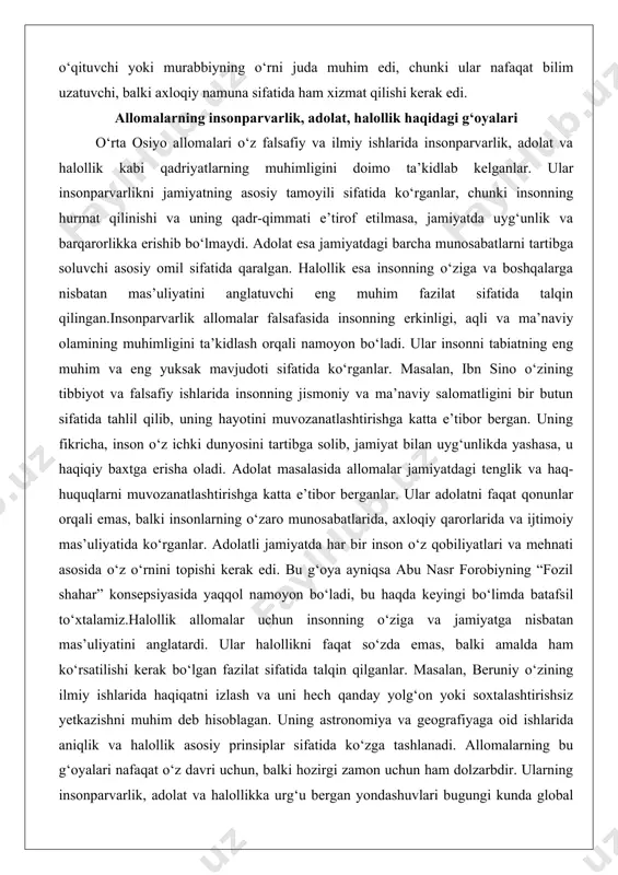 rida va ijtimoiy mas’uliyatida ko‘rganlar. adolatli jamiyatda har bir inson o‘z qobiliyatlari va mehnati asosida o‘z o‘rnini topishi kerak edi. bu g‘oya ayniqsa abu nasr forobiyning “fozil shahar” konsepsiyasida yaqqol namoyon bo‘ladi, bu haqda keyingi bo‘limda batafsil to‘xtalamiz.halollik allomalar uchun insonning o‘ziga va jamiyatga nisbatan mas’uliyatini anglatardi. ular halollikni faqat so‘zda emas, balki amalda ham ko‘rsatilishi kerak bo‘lgan fazilat sifatida talqin qilganlar. masalan, beruniy o‘zining ilmiy ishlarida haqiqatni izlash va uni hech qanday yolg‘on yoki soxtalashtirishsiz yetkazishni muhim deb hisoblagan. uning astronomiya va geografiyaga oid ishlarida aniqlik va halollik asosiy prinsiplar sifatida ko‘zga tashlanadi. allomalarning bu g‘oyalari nafaqat o‘z davri uchun, balki hozirgi zamon uchun ham dolzarbdir. ularning insonparvarlik, adolat va halollikka urg‘u bergan yondashuvlari bugungi kunda global muammolarni hal qilishda, xususan, ijtimoiy tenglik, axloqiy mas’uliyat va inson huquqlari masalalarida muhim yo‘l-yo‘riq bo‘lib xizmat qiladi. abu nasr forobiy: axloqiy qarashlari va tarbiyaga doir fikrlari abu nasr forobiy o‘rta osiyo allomalari …