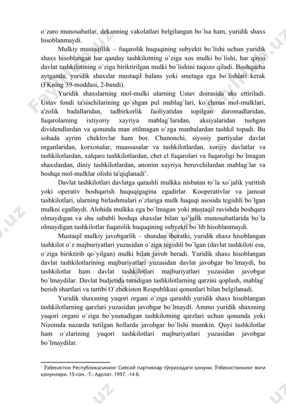 di). yuridik shaxslarning mol-mulki ularning ustav doirasida aks ettiriladi. ustav fondi ta'sischilarining qo`shgan pul mablag`lari, ko`chmas mol-mulklari, a'zolik badallaridan, tadbirkorlik faoliyatidan topilgan daromadlaridan, fuqarolarning ixtiyoriy xayriya mablag`laridan, aksiyalaridan tushgan dividendlardan va qonunda man etilmagan o`zga manbalardan tashkil topadi. bu sohada ayrim cheklovlar ham bor. chunonchi, siyosiy partiyalar davlat organlaridan, korxonalar, muassasalar va tashkilotlardan, xorijiy davlatlar va tashkilotlardan, xalqaro tashkilotlardan, chet el fuqarolari va fuqaroligi bo`lmagan shaxslardan, diniy tashkilotlardan, anonim xayriya beruvchilardan mablag`lar va boshqa mol-mulklar olishi ta'qiqlanadi . davlat tashkilotlari davlatga qarashli mulkka nisbatan to`la xo`jalik yuritish yoki operativ boshqarish huquqigagina egadirlar. kooperativlar va jamoat tashkilotlari, ularning birlashmalari o`zlariga mulk huquqi asosida tegishli bo`lgan mulkni egallaydi. alohida mulkka ega bo`lmagan yoki mustaqil ravishda boshqara olmaydigan va shu sababli boshqa shaxslar bilan xo`jalik munosabatlarida bo`la olmaydigan tashkilotlar fuqarolik huquqining subyekti bo`lib hisoblanmaydi. mustaqil mulkiy javobgarlik – shundan iboratki, yuridik shaxs hisoblangan tashkilot o`z majburiyatlari yuzasidan o`ziga tegishli bo`lgan (davlat tashkiloti esa, …