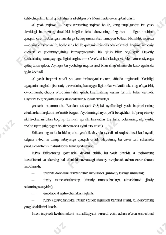 bo`sh uya» (ulg`aygan bolalar ota-ona uyini tark etishi). eriksonning ta`kidlashicha, o`rta yetuklik davrida avlodi- ni saqlash hissi kuchayadi, kelgusi avlod va uning tarbiyasiga qiziqish ortadi. hayotning bu davri turli sohalarda yaratuvchanlik va mahsuldorlik bilan ajralib turadi. r.pek eriksonning g'oyalarini davom ettirib, bu yosh davri​da 4 inqirozning kuzatilishini va ularning hal qilinishi navbatdagi shaxsiy rivojlanish uchun zarur sharoit hisoblanadi: · insonda donolikni hurmat qilish rivojlanadi (jismoniy kuchga nisbatan); · jinsiy munosabatlarning ijtimoiy munosabatlarga almashinuvi (jinsiy rollarning susayishi); · emotsional egiluvchanlikni saqlash; · ruhiy egiluvchanlikka intilish (psixik rigidlikni bartaraf et​ish), xulq-atvorning yangi shakllarini izlash. inson inqirozli kechinmalarni muvaffaqiyatli bartaraf etish uchun o`zida emotsional egiluvchanlikni, o`sayotgan bolalar va keksayayotgan ota-onalarga nisbatan hissiy barqarorlikni rivojlantirishi zarur. o`rta yosh inqirozini hal qilish — hayotiy maqsadlami qayta ko`rib chiqish, insonga berilgan umming qisqaligini anglash, hayot sharoitlarini tuzatish, yangi men obrazini ishlab chiqish, turmush o`rtog`iga, do`stlariga, farzandlariga ko`proq e`tibor qaratish, yangi holatini to`g`ri idrok etish yangi barqaror …