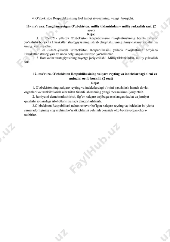 hi va uning tamoyillari. 2. o‘zbekistonning jahon hamjamiyatiga qo‘shilishi va xalqaro nufuzining ortib borishi. 3. o‘zbekistonning mdh, markaziy osiyodagi qardosh davlatlar va jahonning turli mamlkatlari bilan hamkorlik munosabatlari. 4. o‘zbekiston respublikasining faol tashqi siyosatining yangi bosqichi. 11- ma’ruza. yangilanayotgan o‘zbekiston: milliy tiklanishdan – milliy yuksalish sari. (2 soat) reja: 1. 2017-2021- yillarda o‘zbekiston respublikasini rivojlantirishning beshta ustuvor yo‘nalishi bo‘yicha harakatlar strategiyasining ishlab chiqilishi, uning ilmiy-nazariy asoslari va uning xususiyatlari. 2. 2017-2021-yillarda o‘zbekiston respublikasini yanada rivojlantirish bo‘yicha harakatlar strategiyasi va unda belgilangan ustuvor yo‘nalishlar. 3. harakatlar strategiyasining hayotga joriy etilishi. milliy tiklanishdan- milliy yuksalish sari. 12- ma’ruza. o’zbekiston respublikasining xalqaro reyting va indekslardagi o’rni va nufuzini ortib borishi. (2 soat) reja: 1. o’zbekistonning xalqaro reyting va indekslardagi o’rnini yaxshilash hamda davlat organlari va tashkilotlarida ular bilan tizimli ishlashning yangi mexanizimni joriy etish. 2. jamiyatni demokratlashtirish, ilg’or xalqaro tarjibaga asoslangan davlat va jamiyat qurilishi sohasidagi islohotlarni yanada chuqurlashtirish. 3.o’zbekiston respublikasi uchun ustuvor …