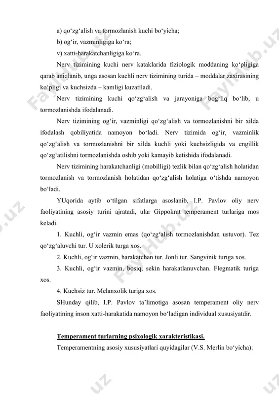 o‘zg‘alish va tormozlanishni bir xilda kuchli yoki kuchsizligida va engillik qo‘zg‘atilishni tormozlanishda oshib yoki kamayib ketishida ifodalanadi. nerv tizimining harakatchanligi (mobilligi) tezlik bilan qo‘zg‘alish holatidan tormozlanish va tormozlanish holatidan qo‘zg‘alish holatiga o‘tishda namoyon bo‘ladi. yuqorida aytib o‘tilgan sifatlarga asoslanib, i.p. pavlov oliy nerv faoliyatining asosiy turini ajratadi, ular gippokrat temperament turlariga mos keladi. 1. kuchli, og‘ir vazmin emas (qo‘zg‘alish tormozlanishdan ustuvor). tez qo‘zg‘aluvchi tur. u xolerik turga xos. 2. kuchli, og‘ir vazmin, harakatchan tur. jonli tur. sangvinik turiga xos. 3. kuchli, og‘ir vazmin, bosiq, sekin harakatlanuvchan. flegmatik turiga xos. 4. kuchsiz tur. melanxolik turiga xos. shunday qilib, i.p. pavlov ta’limotiga asosan temperament oliy nerv faoliyatining inson xatti-harakatida namoyon bo‘ladigan individual xususiyatdir. temperament turlarning psixologik xarakteristikasi. temperamentning asosiy xususiyatlari quyidagilar (v.s. merlin bo‘yicha): a) senzitivlik – tashqi ta’sirlarga ma’lum miqdordagi psixik javob berish kuchi (kuchsiz his-tuyg‘u); b) reaktivlik – emotsional reaksiya kuchi, emotsionallik, ta’sirchanlik, taassurotga berilish; v) faollik – tashqi olamga …