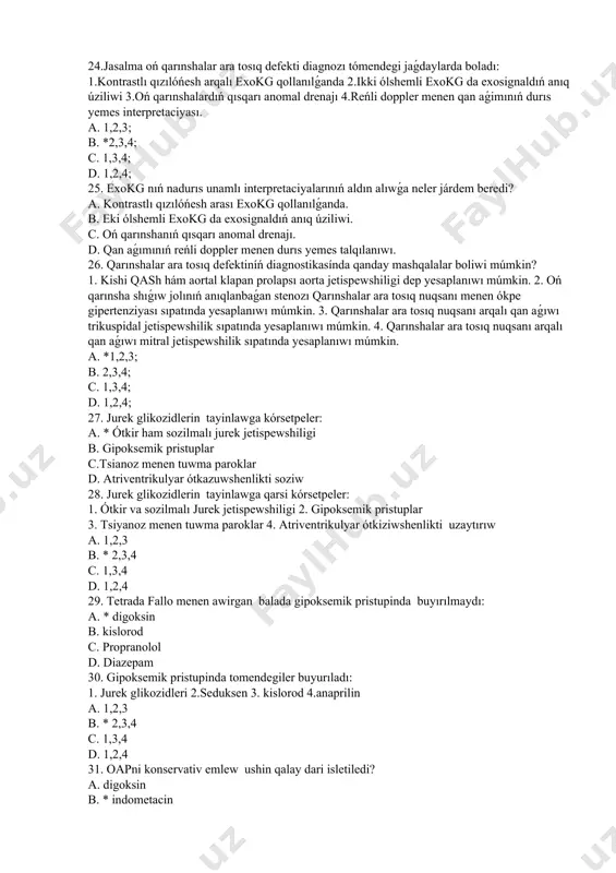 kg qollanılǵanda. b. eki ólshemli exokg da exosignaldıń anıq úziliwi. c. oń qarınshanıń qısqarı anomal drenajı. d. qan aǵımınıń reńli doppler menen durıs yemes talqılanıwı. 26. qarınshalar ara tosıq defektiníń diagnostikasínda qanday mashqalalar boliwi múmkin? 1. kishi qash hám aortal klapan prolapsı aorta jetispewshiligi dep yesaplanıwı múmkin. 2. oń qarınsha shıǵıw jolınıń anıqlanbaǵan stenozı qarınshalar ara tosıq nuqsanı menen ókpe gipertenziyası sıpatında yesaplanıwı múmkin. 3. qarınshalar ara tosıq nuqsanı arqalı qan aǵıwı trikuspidal jetispewshilik sıpatında yesaplanıwı múmkin. 4. qarınshalar ara tosıq nuqsanı arqalı qan aǵıwı mitral jetispewshilik sıpatında yesaplanıwı múmkin. a. *1,2,3; b. 2,3,4; c. 1,3,4; d. 1,2,4; 27. jurek glikozidlerin tayinlawga kórsetpeler: a. * ótkir ham sozilmalı jurek jetispewshiligi b. gipoksemik pristuplar c.tsianoz menen tuwma paroklar d. atriventrikulyar ótkazuwshenlikti soziw 28. jurek glikozidlerin tayinlawga qarsi kórsetpeler: 1. ótkir va sozilmalı jurek jetispewshiligi 2. gipoksemik pristuplar 3. tsiyanoz menen tuwma paroklar 4. atriventrikulyar ótkiziwshenlikti uzaytırıw a. 1,2,3 b. * 2,3,4 …