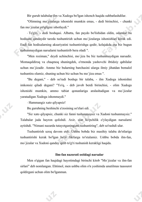 a to'la. bu biz yashayotgan dunyo haqida shunday keng tushuncha beradi, uni boshqarishga imkon beradi, ba'zida biz fanning mo`jizalari haqida gaplashamiz! ilm bizga elektr va samolyotlar, dorilar va mashinalar, radio va televizor berdi. ilm bizga beradigan narsalar bilan ajoyibdir. ammo hamma narsani ilm amalga oshira olmaydi va hamma narsani tushuntirib bo'lmaydi. ba'zi odamlar shunday fan ixlosmandlari, ular fan iloji boricha ko'proq narsani tushuntirib bera olishiga ishonishadi. ularning fikricha, hamma narsani ilmiy jihatdan tushuntirish mumkin va qachondir barcha sirlar oshkor bo'ladi. ilm-fan nuqtai nazaridan tushunarsiz narsaga duch kelganda, ular g'azablanadilar. kimdir buni xudoning ishi deb tushuntirsa, bu ularni yanada ko'proq bezovta qiladi. evolyutsiya nazariyasi bu odamlarni qoniqtiradi, bu xudoga hojat bo'lmagan dunyoni ilmiy izohlash taassurot qoldiradi. haqiqatan ham shunday deb o'ylaydiganlar fan nima ekanligini tushunmaydilar. ular buni unutishadi. qanday qilib va nima uchun? ilmiy narsa qanday sodir bo'lishini tushuntirishi mumkin, ammo buning sababini hech qachon tushuntirmaydi. agar siz televizor qanday ishlaydi …