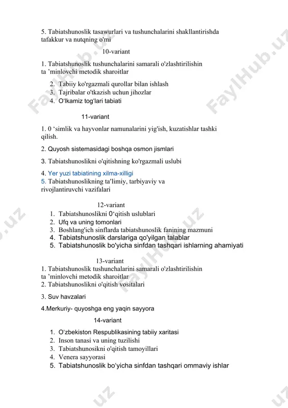 noslik haqidagi tasavvur va tushunchalarini shakllantirish hamda rivojlantirishning uslubiy asoslari 4.jonli tabiat burchagini jihozlash 5. tabiatshunoslikni o'qitishning og'zaki uslublari, ularning turlari 17-variant 1. tabiatshunoslikning ta’limiy, tarbiyaviy va rivojlantiruvchi vazifalari 2. tabiatshunoslikni o'qitish metodikasi fanining qisqacha tarixi. 3. tabiatshunoslikni o'qitishda o'lkashunoslik burchagining ahamiyati 4. tabiatshunoslikni o'qitishning ko'rgazmali uslubi. 5.mars-sayyora 18-variant 1. tabiatshunosikni o'qitish tamoyillari 2. o‘simlik va hayvonot olami 3. tabiatshunoslikni o'qitish vositalari 4. ovqat hazm qilish 5. boshlang'ich sinflarda tabiatshunoslik fanining mazmuni 19-variant 1. sharq mutafakkirlarining insonni o'rab turgan tabiat bilan aloqalari haqidagi qarashlari 2. ko'rgazmali qurollar va tabiatshunoslik darslarida ulardan foydalanish 3. tabiatshunoslik bo'yicha sinfdan tashqari ishlarning guruhlari 4.yupiter-sayyora 5. skelet va mushaklar 20-variant 1. tabiatshunoslik bo'yicha sinfdan tashqari ishlarning guruhlari 2.. tajriba - tabiatshunoslikni o'qitishning yetakchi uslubi sifatida 3. tabiatshunoslikni o'qitish vositalari 4. jonli tabiat burchagi 5.neptun- sayyora 21-variant 1. yulduzlar. quyosh 2. tabiat hodisalari 3. tabiiy fanlarni o’qitishda aktvositalarining o’rni 4.tabiatshunoslikning ta’limiy, tarbiyaviy va rivojlantiruvchi vazifalari 5.tabiatshunoslik …