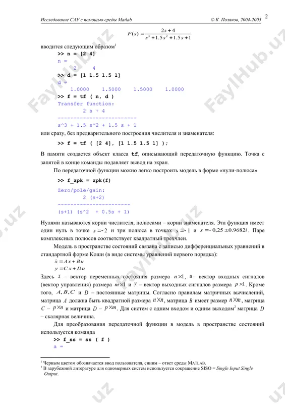 х многочленов (полиномов) от комплексной переменной s. полиномы хранятся как массивы коэффициентов, записанных по убыванию степеней. например, передаточная функция вводится следующим образом >> n = [2 4] n = 2 4 >> d = [1 1.5 1.5 1] d = 1.0000 1.5000 1.5000 1.0000 >> f = tf ( n, d ) transfer function: 2 s + 4 ------------------------- s^3 + 1.5 s^2 + 1.5 s + 1 или сразу, без предварительного построения числителя и знаменателя: >> f = tf ( [2 4], [1 1.5 1.5 1] ); в памяти создается объект класса tf, описывающий передаточную функцию. точка с запятой в конце команды подавляет вывод на экран. по передаточной функции можно легко построить модель в форме «нули-полюса» >> f_zpk = zpk(f) zero/pole/gain: 2 (s+2) ----------------------- (s+1) (s^2 + 0.5s + 1) нулями называются корни числителя, полюсами – корни знаменателя. эта функция имеет один нуль в точке и три полюса в …