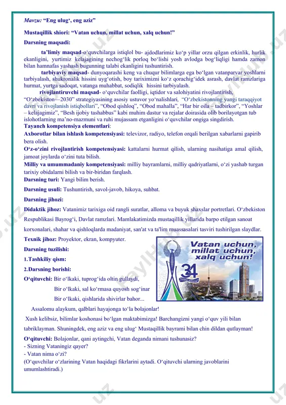 portretlari. o‘zbekiston respublikasi bayrog‘i, davlat ramzlari. mamlakatimizda mustaqillik yillarida barpo etilgan sanoat korxonalari, shahar va qishloqlarda madaniyat, san'at va ta'lim muassasalari tasviri tushirilgan slaydlar. texnik jihoz: proyektor, ekran, kompyuter. darsning tuzilishi: 1. tashkiliy qism: 2. darsning borishi: o‘qituvchi: bir o‘lkaki, tuprog‘ida oltin gullaydi, bir o‘lkaki, sal ko‘rmasa quyosh sog‘inar bir o‘lkaki, qishlarida shivirlar bahor... assalomu alaykum, qalblari hayajonga to‘la bolajonlar! xush kelibsiz, bilimlar koshonasi bo‘lgan maktabimizga! barchangizni yangi o‘quv yili bilan tabriklayman. shuningdek, eng aziz va eng ulug‘ mustaqillik bayrami bilan chin dildan qutlayman! o‘qituvchi: bolajonlar, qani aytingchi, vatan deganda nimani tushunasiz? · sizning vataningiz qayer? · vatan nima o‘zi? (o‘quvchilar o‘zlarining vatan haqidagi fikrlarini aytadi. o‘qituvchi ularning javoblarini umumlashtiradi.) o‘qituvchi: vatan-bu kindik qonimiz to‘kilgan uyimiz, qishlog‘imiz, shahrimiz! siz-u biz yashayotgan jonajon go‘shamiz, har bir giyoh, bir qarich tuproq. o‘zbekiston - vatanimiz. jannatmakon yurtimiz o‘zbekistonning fusunkor bog‘lari, osmono‘par tog‘lari, tabiati juda go‘zal. (respublikamiz shahar va qishloqlari hamda tog‘, bog‘, dala, …