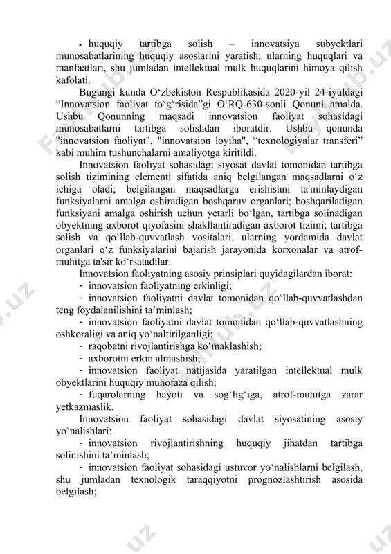 t investitsiyalarini ajratish; innovatsion sohada qulay investitsiya muhitini yaratish; · huquqiy tartibga solish – innovatsiya subyektlari munosabatlarining huquqiy asoslarini yaratish; ularning huquqlari va manfaatlari, shu jumladan intellektual mulk huquqlarini himoya qilish kafolati. bugungi kunda o‘zbekiston respublikasida 2020-yil 24-iyuldagi “innovatsion faoliyat to‘g‘risida”gi o‘rq-630-sonli qonuni amalda. ushbu qonunning maqsadi innovatsion faoliyat sohasidagi munosabatlarni tartibga solishdan iboratdir. ushbu qonunda "innovatsion faoliyat", "innovatsion loyiha", “texnologiyalar transferi” kabi muhim tushunchalarni amaliyotga kiritildi. innovatsion faoliyat sohasidagi siyosat davlat tomonidan tartibga solish tizimining elementi sifatida aniq belgilangan maqsadlarni o‘z ichiga oladi; belgilangan maqsadlarga erishishni ta'minlaydigan funksiyalarni amalga oshiradigan boshqaruv organlari; boshqariladigan funksiyani amalga oshirish uchun yetarli bo‘lgan, tartibga solinadigan obyektning axborot qiyofasini shakllantiradigan axborot tizimi; tartibga solish va qo‘llab-quvvatlash vositalari, ularning yordamida davlat organlari o‘z funksiyalarini bajarish jarayonida korxonalar va atrof-muhitga ta'sir ko‘rsatadilar. innovatsion faoliyatning asosiy prinsiplari quyidagilardan iborat: · innovatsion faoliyatning erkinligi; · innovatsion faoliyatni davlat tomonidan qo‘llab-quvvatlashdan teng foydalanilishini ta’minlash; · innovatsion faoliyatni davlat tomonidan …