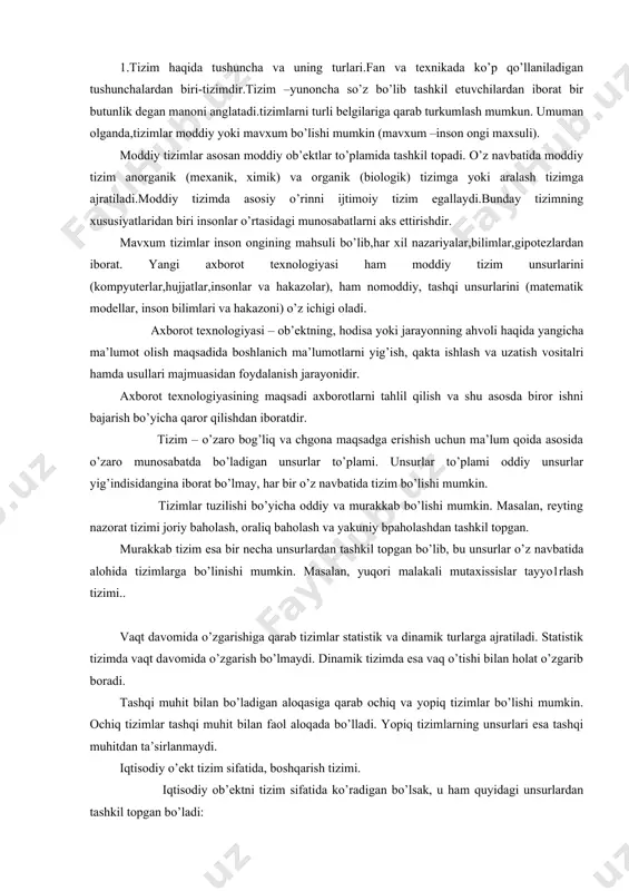 hkil topgan. murakkab tizim esa bir necha unsurlardan tashkil topgan bo’lib, bu unsurlar o’z navbatida alohida tizimlarga bo’linishi mumkin. masalan, yuqori malakali mutaxissislar tayyo1rlash tizimi.. vaqt davomida o’zgarishiga qarab tizimlar statistik va dinamik turlarga ajratiladi. statistik tizimda vaqt davomida o’zgarish bo’lmaydi. dinamik tizimda esa vaq o’tishi bilan holat o’zgarib boradi. tashqi muhit bilan bo’ladigan aloqasiga qarab ochiq va yopiq tizimlar bo’lishi mumkin. ochiq tizimlar tashqi muhit bilan faol aloqada bo’lladi. yopiq tizimlarning unsurlari esa tashqi muhitdan ta’sirlanmaydi. iqtisodiy o’ekt tizim sifatida, boshqarish tizimi. iqtisodiy ob’ektni tizim sifatida ko’radigan bo’lsak, u ham quyidagi unsurlardan tashkil topgan bo’ladi: 1. boshqaruvchi ob’ekt, 2. boshqariluvchi ob’ekt. bu unsurlar o’rtasidagi aloqa ham katta ahamiyatga ega. iqtisodiy ob’ekt deb ishlab chiqarish korxonasini olsak (aksionerlik jamiyati, firmalar, kichik korxonalar va hakazo), boshqariluvchi ob’ektga bu ishlab chiqarish korxonasining rahbar organlar, bo’linmalari va hakazo. boshqariluvchi ob’ektga esa korxona sexlari, ishlab chiqarish bo’limlari misol bo’ladi.agar boqaruvchi sub’ektdan ma’lum bir ma’lumot …