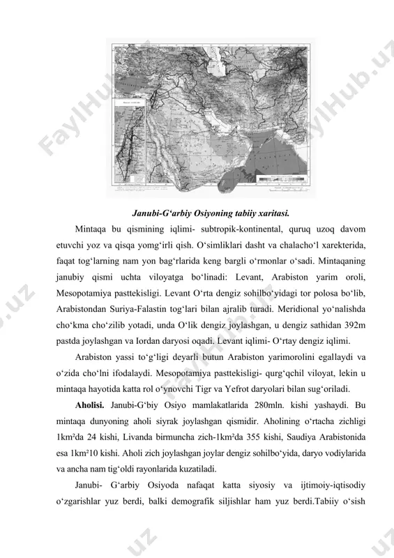ng janubiy qismi uchta viloyatga bo‘linadi: levant, arabiston yarim oroli, mesopotamiya pasttekisligi. levant o‘rta dengiz sohilbo‘yidagi tor polosa bo‘lib, arabistondan suriya-falastin tog‘lari bilan ajralib turadi. meridional yo‘nalishda cho‘kma cho‘zilib yotadi, unda o‘lik dengiz joylashgan, u dengiz sathidan 392m pastda joylashgan va iordan daryosi oqadi. levant iqlimi- o‘rtay dengiz iqlimi. arabiston yassi to‘g‘ligi deyarli butun arabiston yarimorolini egal​laydi va o‘zida cho‘lni ifodalaydi. mesopotamiya pasttekisligi- qurg‘qchil viloyat, lekin u mintaqa hayotida katta rol o‘ynovchi tigr va yefrot daryolari bilan sug‘oriladi. aholisi. janubi-g‘biy osiyo mamlakatlarida 280mln. kishi yashaydi. bu mintaqa dunyoning aholi siyrak joylashgan qismidir. aholining o‘rtacha zichligi 1km²da 24 kishi, livanda birmuncha zich-1km²da 355 kishi, saudiya arabistonida esa 1km²10 kishi. aholi zich joylashgan joylar dengiz sohil​bo‘yida, daryo vodiylarida va ancha nam tig‘oldi rayonlarida kuzatiladi. janubi- g‘arbiy osiyoda nafaqat katta siyosiy va ijtimoiy-iqtisodiy o‘zgarishlar yuz berdi, balki demografik siljishlar ham yuz berdi.tabiiy o‘sish hisobiga aholi tez ko‘paymoqda. shahar va qishloq aholisi o‘rtasida o‘zgarishlar …