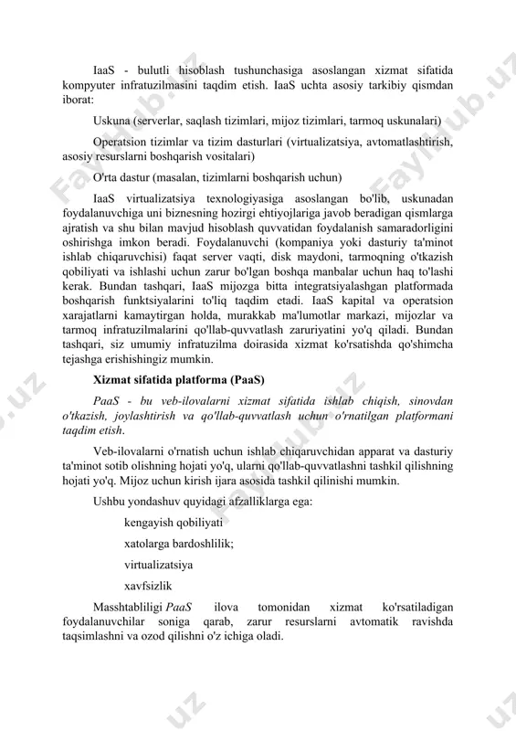 xnologiyasi, unda foydalanuvchiga internet xizmati sifatida kompyuter resurslari va imkoniyatlari taqdim etiladi. bulutli texnologiyalarning asosiy turlari quyidagilardan iborat: " infratuzilmaqandayxizmat" ("xizmat sifatida infratuzilma" yoki "iaas") " platformaqandayxizmat" ("platforma xizmat sifatida", " paas") "dastur xizmat sifatida" ("dastur xizmat sifatida" yoki "saas"). ushbu texnologiyalarning har birini batafsil ko'rib chiqing. xizmat sifatida infratuzilma (iaas) iaas - bulutli hisoblash tushunchasiga asoslangan xizmat sifatida kompyuter infratuzilmasini taqdim etish. iaas uchta asosiy tarkibiy qismdan iborat: uskuna (serverlar, saqlash tizimlari, mijoz tizimlari, tarmoq uskunalari) operatsion tizimlar va tizim dasturlari (virtualizatsiya, avtomatlashtirish, asosiy resurslarni boshqarish vositalari) o'rta dastur (masalan, tizimlarni boshqarish uchun) iaas virtualizatsiya texnologiyasiga asoslangan bo'lib, uskunadan foydalanuvchiga uni biznesning hozirgi ehtiyojlariga javob beradigan qismlarga ajratish va shu bilan mavjud hisoblash quvvatidan foydalanish samaradorligini oshirishga imkon beradi. foydalanuvchi (kompaniya yoki dasturiy ta'minot ishlab chiqaruvchisi) faqat server vaqti, disk maydoni, tarmoqning o'tkazish qobiliyati va ishlashi uchun zarur bo'lgan boshqa manbalar uchun haq to'lashi kerak. bundan tashqari, iaas mijozga …