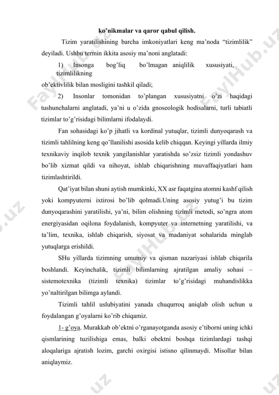shi va h.k. muammoning oddiy echishni yo’li bu muammoni firmaning ichidan qidirishdan iborat: oldindan yozib qo’yilgan texnologik yozuvlar tartibining buzilishi, noto’g’ri boshqaruv va h.k. ammo omadsizlik firmaning ichida bo’lmasligi ham mumkin. tizimli yondashuv ushbu tizimning (firmaning) echimini ko’rib chiqarib beradi. bu holatda bozorni ko’rib chiqish haqiqatga yaqinroq hisoblanadi, ya’ni, iste’molchilar talabini ko’rib chiqishga kiritish, raqobatchi – firmalar va h.k., balkim, bu tizimning yangi kengaytirilishini talab qiladi, masalan, barcha iqtisodiy tizimlarni ko’rib chiqish, bu muvaffaqiyatsizlikning sababi moliyaviy holatlarning barqaror emasligi, mamlakatning noto’g’ri moliyaviy siyosati va h.k.lar bo’lishi mumkin. bu sharoitda firmaning ichidagi muvaffaqiyatsizlikning sababini izlash qoniqarli natija bermaydi yoki oxirigacha doimiy ravishda qayta ko’rib chiqish va yangilashga to’g’ri keladigan xususiy qaror qabul qilishga olib keladi. 2-g’oya. murakkab ob’ektni o’rganilayotganda ustunlik undan chiqariladigan strukturaning maqsadi va funksiyalariga beriladi, ya’ni tizimli tahlil – funksional yondashuvdir. bu g’oyani izohlaymiz. hayotda ko’pincha teskari holat bilan to’qnashishga to’g’ri keladi, ya’ni ob’ektning strukturasi mavjud, u qandaydir funksiyaga …