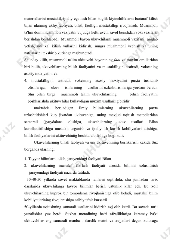 ituvchiniig boshkara bilishiga boglikdir. ukuvchilarning bilish faoliyati va uni ukituvchining boshkarishi xakida suz borganda ularning; 1. tayyor bilimlarni olish, jarayenidagi faoliyati bilan 2. ukuvchilarning mustakil fikrlash faoliyati asosida bilimni uzlashtirish jarayenidagi faoliyati nazarda tutiladi. 30-40-50 yillarda sovet maktablarida fanlarni uqitishda, shu jumladan tarix darslarida ukuvchilarga tayyor bilimlar berish ustunlik kilar edi. bu xoll ukuvchilarning kuprok bir tomonlama rivojlanishiga olib keladi, mustakil bilim kobiliyatlarining rivojlanishiga salbiy ta'sir kursatdi. 50-yillarda uqitishning samarali usullarini kidirish avj olib ketdi. bu soxada turli yunalishlar yuz berdi. suxbat metodining ba'zi afzalliklariga karamay ba'zi ukituvchilar eng samarali manba - darslik matni va xujjatlari degan xulosaga keldilar. darsda aia shu manbalarni urganish bilan mashgul bulib, ukuvchilarning asosiy bilim manbai, ya'ni ukituvchining bayoii roliga putur yetkazdilar. ammo bu usulningxam kuzlangan maksadga olib bora olmasligini, darslik testi ukituvchi bayonio'ing urnini bosa olmasligini tezda tushunib olishdi. keyingi yillarda esa ta'lim jarayonini yanada rivojlantirish, ta'lim staidartlariga moye ravishda darsni tashkil kilish maksadida …