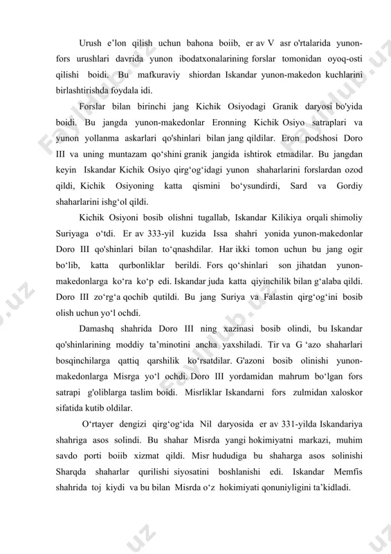 kiydi va bu bilan misrda o‘z hokimiyati qonuniyligini ta’kidladi. er av 331-yil bahoridan sharqqa yurishning ikkinchi bosqichi boshlandi. dajla daryosidan uzoq boimagan gavgamela qishlogi yaqinida iskandar i-oktabr kuni fors qo‘shini bilan hal qiluvchi jang boidi. bu ogir jangda iskandar g‘olib chiqib, uning raqibi doro iii jang maydonini tashlab midiyaga chekindi. iskandar qo‘shinlari hech qanday qarshiliksiz jadallik bilan butun mesopotamiyani bosib o‘tib, suza shahri va ahmoniylar davlatining markaziy hududlariga kirib bordilar. bobil va boy suza shahri eronnig muqaddas markazi persepol jangsiz bosib olindi. suzada bosqinchilar eron davlati xazinasini bosib oldilar, er. av. 330-yil persepol saroyini yondirish bilan iskandar fors davlati ustidan g‘alabasini ramziy belgiladi. bu vaqtda baqtriya satrapligiga chekingan doro iii o‘z yaqinlari tomonidan o'ldirildi. iskandar forslarni o‘zlari egallab tuigan yuqori lavozimlarda qoldirdi, bu makedon qo‘shinida norozilik tug‘dirdi. doro illning halokati urushni tugashini bildirar edi. girkaniyaning markazi gekatompl shahrida ittifoqchi yunon polislarining qo‘shinlari rasmiy tarqatildi. shu bilan birga yunonlaiga iskandami yollanma …