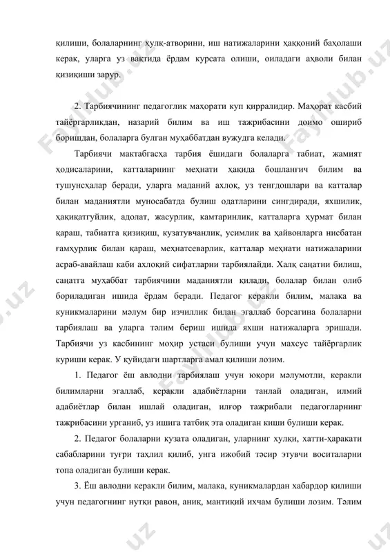 к. 6. кун тартибини туғри ташкил эта билиши, болалар жамоасига ундаги ҳар бир әзони этиборга олган ҳолда раҳбарлиқ қила билиши, уларнинг фаолияти мазмунли булиши учун керакли материаллар билан тәъминлаши зарур. 7. болаларнинг руҳий ва жисмоний ҳолатини аниқлай билиши ва буни болалар билан амалга оширадиган тәлим-тарбиявий ишларида эътиборга олиши лозим. 8. кун давомида олиб борган тәлим-тарбия ишини таҳлил қила билиши ва уни янада яхшилаш йулларини топа олиши керак. 9. тарбиячи ота-оналарь билан мунтазам равишда суҳбатлар, учрашувлар утказиши, уларни болаларга тәлим-тарбия бериш буйича амалга оширадиган ишининг мазмуни, методлари билан таништириб бориши, оила тарбиясидаги ижобий намуналардан узининг тәлим-тарбиявий ишида фойдаланиши лозим. 10. педагог болаларга нисбатан хайрихоҳ муносабатда булиши, ҳар бир бола учун қулай руҳий шароит яратиши, хафа булса овунтира олиши, айниқса кичик гуруҳ болаларига нисбатан мулойим, этиборли, қатьий, сабр-тоқатли, юмшоқ, озгина ҳазилкаш, боланинг куч ва имкониятларига ишонч билан қарайдиган булиши керак. тарбиячи болага меҳр-оқибат билан муносабатда булса, болалар билан унинг уртасида меҳрибонлик, ғамҳурлик …