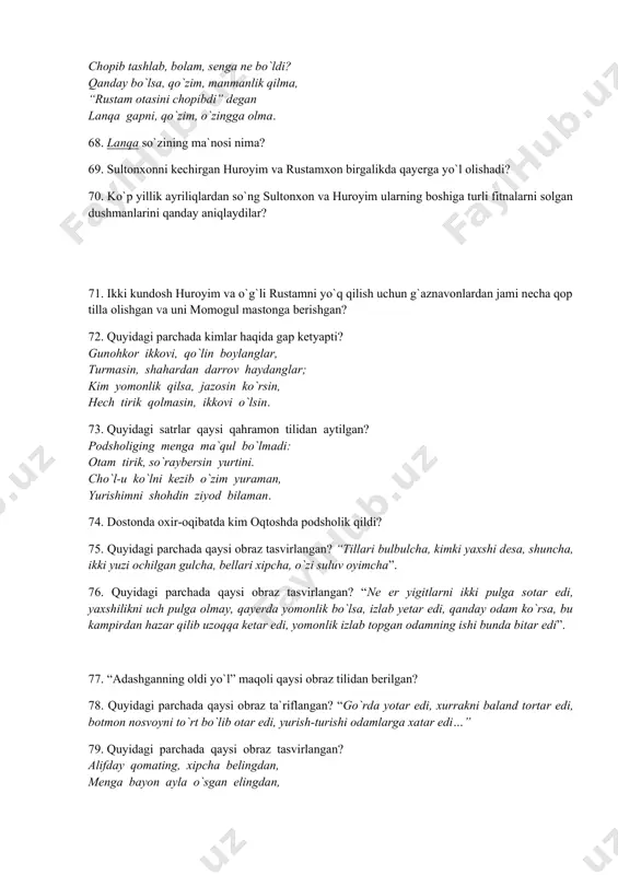 71. ikki kundosh huroyim va o`g`li rustamni yo`q qilish uchun g`aznavonlardan jami necha qop tilla olishgan va uni momogul mastonga berishgan? 72. quyidagi parchada kimlar haqida gap ketyapti? gunohkor ikkovi, qo`lin boylanglar, turmasin, shahardan darrov haydanglar; kim yomonlik qilsa, jazosin ko`rsin, hech tirik qolmasin, ikkovi o`lsin. 73. quyidagi satrlar qaysi qahramon tilidan aytilgan? podsholiging menga ma`qul bo`lmadi: otam tirik, so`raybersin yurtini. cho`l-u ko`lni kezib o`zim yuraman, yurishimni shohdin ziyod bilaman. 74. dostonda oxir-oqibatda kim oqtoshda podsholik qildi? 75. quyidagi parchada qaysi obraz tasvirlangan? “tillari bulbulcha, kimki yaxshi desa, shuncha, ikki yuzi ochilgan gulcha, bellari xipcha, o`zi suluv oyimcha”. 76. quyidagi parchada qaysi obraz tasvirlangan? “ne er yigitlarni ikki pulga sotar edi, yaxshilikni uch pulga olmay, qayerda yomonlik bo`lsa, izlab yetar edi, qanday odam ko`rsa, bu kampirdan hazar qilib uzoqqa ketar edi, yomonlik izlab topgan odamning ishi bunda bitar edi”. 77. “adashganning oldi yo`l” maqoli qaysi obraz tilidan berilgan? 78. quyidagi …