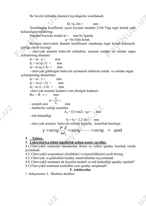 tsent «q»ni kiymati standart 2144-75ga tugri keladi yoki kelmasligini tekshiring. standart buyicha modul m = mm bo`lganda q = bo’lishi kerak. berilgan chervyakni diametr koeffitsenti standartga tugri keladi kelmaydi. (ostiga chizib kuying) - chervyak uramini buluvchi tsilindrini, uramini ustidan va ostidan utgan tsilindrining diametri d1 = m ∙ q = mm da = m (q+2) = mm df = m (q-2.4) = mm - chervyak gildiragini buluvchi aylanasini tishlarini ustida va ostidan utgan aylanalarning diametrlari. d2 = m ∙ z = mm da = m (z +2) = mm df = m (z -2.4) = mm -chervyak uramini kadami (vint chizigini kadami) rz1 = r ∙ z = mm - uzatish soni mm - markazlar oraligi masofasi aw = 0,5∙m(z2 +q) = mm - tish balandligi h1 = h2 = 2,2 ∙m = mm - chervyak uramini buluvchi tsilindr buyicha kutarilish burchagi. 3. xulosa . 4. laboratoriya ishini topshirish uchun …