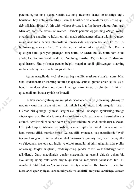 igini ma’qullash, yaxshi bekalar va ularning pazandaligini, erkaklarning mehnatsevarligi va jasurligini maqtash; xotinining izmidan chiqmaydigan erkaklar ustidan kulish; er-xotinga buyuriladigan taqdirga ishonish. ingliz tili paremiologiyasining o‘ziga xosligi ayolning aldamchi tashqi ko‘rinishiga urg‘u berishdan, boy xotinni tanlashga ustunlik berishdan va erkaklarni ayollarning quli deb bilishdan iborat: a fair wife without fortune is a fine house without furniture; men are born the slaves of women. o‘zbek paremiologiyasining o‘ziga xosligi erkaklarning mardligi va hukmronligini madh etishda, mustahkam oilaviy va nikoh munosabatlarida hamda ota-onalarni e’zozlashda namoyon bo‘ladi: er bo‘l, er bo‘lmasang, qora yer bo‘l; er yigitning qadrini og‘asi emas – el bilur; erni er qiladigan ham, qora yer qiladigan ham xotin; er qaerda bo‘lsa, xotin ham o‘sha yerda; erxotinning urushi – doka ro‘molning qurishi; o‘g‘il otasiga o‘xshamasa, qoni harom. shu yo‘sinda gender belgili maqollar tahlil qilinayotgan tillarning milliy-madaniy xususiyatlarini yoritib berdi. ayrim maqollarda ayol shaxsiga bepisandlik mashxur shaxslar nomi bilan xam ifodalanadi: «sezarning xotini …