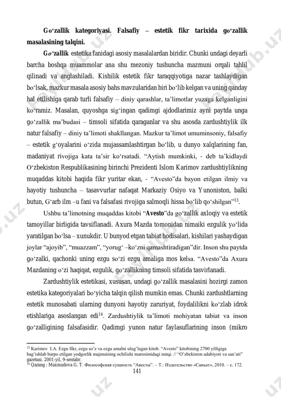 uazzam”, “yorug‘ –ko‘zni qamashtiradigan”dir. inson shu paytda go‘zalki, qachonki uning ezgu so‘zi ezgu amaliga mos kelsa. “avesto”da axura mazdaning o‘zi haqiqat, ezgulik, go‘zallikning timsoli sifatida tasvirlanadi. zardushtiylik estetikasi, xususan, undagi go‘zallik masalasini hozirgi zamon estetika kategoriyalari bo‘yicha talqin qilish mumkin emas. chunki zardushtlarning estetik munosabati ularning dunyoni hayotiy zaruriyat, foydalilikni ko‘zlab idrok etishlariga asoslangan edi14. zardushtiylik ta’limoti mohiyatan tabiat va inson go‘zalligining falsafasidir. qadimgi yunon natur faylasuflarining inson (mikro 13 karimov i.a. ezgu fikr, ezgu so’z va ezgu amalni ulug’lagan kitob. “avesto” kitobining 2700 yilligiga bag’ishlab barpo etilgan yodgorlik majmuining ochilishi marosimidagi nutqi. // “o’zbekiston adabiyoti va san’ati” gazetasi. 2001-yil, 9-sentabr. 14 qarang : maxmudova g. t. философская сущность “авесты”. – т.: издательство «саньат», 2010. – с. 172. 142 olam) va tabiat (makro olam) uyg‘unligi haqidagi qarashlari ana shu falsafiy g‘oya ta’sirida yuzaga keladi, deb aytish mumkin ular ana shu uyg‘unlikni go‘zallik deb hisoblaydilar. naturfalsafaning ilk namoyondalari – pifagorchilar (qadimgi …