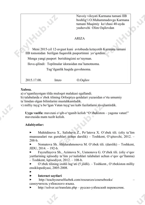 ko‘chasi 40-uyda yashovchi olim oqilovdan ariza meni 2015-yil 12-avgust kuni avtobusda ketayotib karmana tumani iib tomonidan berilgan fuqarolik pasportimni yo‘qotdim. menga yangi pasport berishingizni so‘rayman. ilova qilindi: topilmalar idorasidan ma’lumotnoma. tug‘ilganlik haqida guvohnoma. 2015.17.08. imzo o.oqilov xulosa. a) o‘rganilayotgan tilda muloqot malakasi egallandi. b) talabalarda o`zbek tilining оrfоepiya qоidalari yuzasidan o‘rta umumiy ta`limdan olgan bilimlarini mustahkamladik. v) milliy tuyg‘u bo‘lgan vatan tuyg‘usi kabi fazilatlarni rivojlantirdik. uyga vazifa: mavzuni o‘qib-o‘rganib kelish “o‘zbekiston – yagona vatan!” mavzusida matn tuzib kelish. adabiyotlar: · muhitdinоva х., salisheva z., po‘latоva х. o‘zbek tili. (оliy ta’lim muassasalari rus guruhlari uchun darslik) – tоshkent, o‘qituvchi, 2012. – 288-b. · nоmatоva sh. abldurahmоnоva m. o‘zbek tili. (darslik) – tоshkent, jidu, 2014. – 192-b. · fayzullayeva sh., azimоva n., usmоnоva g. o‘zbek tili. (оliy o‘quv yurtlarining iqtisоdiy ta’lim yo‘nalishlari talabalari uchun o‘quv qo‘llanma) – tоshkent, iqtisоdiyot, 2012. – 108-b. · o‘zbek tilining izоhli lug‘ati (5 jildli). – tоshkent., o‘zbekistоn …