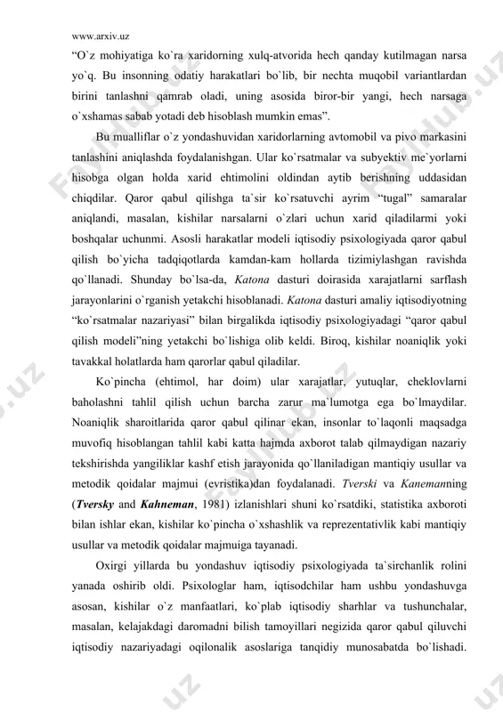 lash jarayonlarini o`rganish yetakchi hisoblanadi. katona dasturi amaliy iqtisodiyotning “ko`rsatmalar nazariyasi” bilan birgalikda iqtisodiy psixologiyadagi “qaror qabul qilish modeli”ning yetakchi bo`lishiga olib keldi. biroq, kishilar noaniqlik yoki tavakkal holatlarda ham qarorlar qabul qiladilar. ko`pincha (ehtimol, har doim) ular xarajatlar, yutuqlar, cheklovlarni baholashni tahlil qilish uchun barcha zarur ma`lumotga ega bo`lmaydilar. noaniqlik sharoitlarida qaror qabul qilinar ekan, insonlar to`laqonli maqsadga muvofiq hisoblangan tahlil kabi katta hajmda axborot talab qilmaydigan nazariy tekshirishda yangiliklar kashf etish jarayonida qo`llaniladigan mantiqiy usullar va metodik qoidalar majmui (evristika)dan foydalanadi. tverski va kanemanning (tversky and kahneman, 1981) izlanishlari shuni ko`rsatdiki, statistika axboroti bilan ishlar ekan, kishilar ko`pincha o`xshashlik va reprezentativlik kabi mantiqiy usullar va metodik qoidalar majmuiga tayanadi. oxirgi yillarda bu yondashuv iqtisodiy psixologiyada ta`sirchanlik rolini yanada oshirib oldi. psixologlar ham, iqtisodchilar ham ushbu yondashuvga asosan, kishilar o`z manfaatlari, ko`plab iqtisodiy sharhlar va tushunchalar, masalan, kelajakdagi daromadni bilish tamoyillari negizida qaror qabul qiluvchi iqtisodiy nazariyadagi oqilonalik asoslariga …