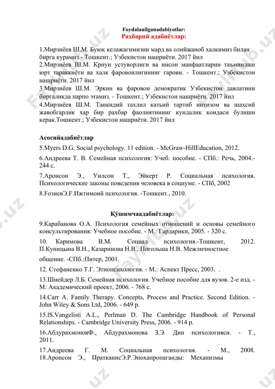 е законы поведения человека в социуме. - спб, 2002 8.fозиевэ.f.ижтимоий психология. -тошкент., 2010. қўшимчаадабиётлар: 9.карабанова о.а. психология семейных отношений и основы семейного консультирования: учебное пособие. - м.: гардарики, 2005. - 320 с. 10. каримова в.м. социал психология.-тошкент, 2012. п.куницына в.н., казаринова н.в., погольша н.в. межличностное общение. -спб.:питер, 2001. 12. стефаненко т.г. этнопсихология. - м.: аспект пресс, 2003. . 13.шнейдер л.б. семейная психология. учебное пособие для вузов. 2-е изд. - м: академический проект, 2006. - 768 с. 14.carr a. family therapy. concepts, process and practice. second edition. - john wiley & sons ltd, 2006. - 649 p. 15.ls.vangelisti a.l., perlman d. the cambridge handbook of personal relationships. - cambridge university press, 2006. - 914 p. 16.абдурахмоновф., абдурахмонова з.э. дин психологияси. - т., 2011. 17.андреева г. м. социальная психология. - м., 2008. 18.аронсон э., пратканисэ.р.эпохапропаганды: механизмы убеждения, повседневное использование и злоупотребление. - спб.: прайм-еврознак, 2003.-384 с. 19.бейкер к. теория семейных систем м.боуэна. …
