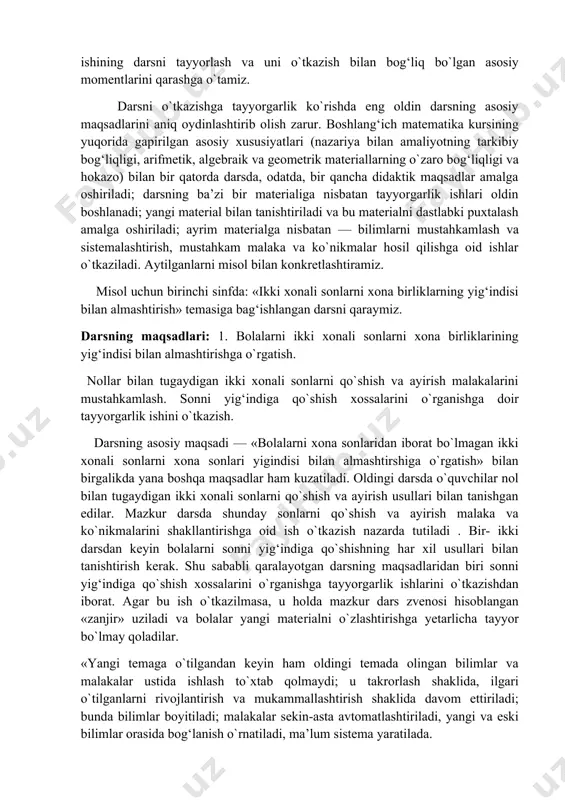 ikmalarni mukammallashtirish ishi olib boriladi. matematika darslarining xususiyatlari o`quvchilarning matematik materialni o`zlashtirish xususiyatlariga ham bog‘liq: materialning abstrakt xa'rakterda bo`lishi ko`rsatma vositalarini, o`qitishning aktiv metodlarini to`g‘ri tanlashni, dars davomida o`quvchi faoliyatining turli-tuman bo`lishini, o`quvchilarga individual va differensial yaqinlashishni talab qiladi va hokazo. endi o`qituvchi ishining darsni tayyorlash va uni o`tkazish bilan bog‘liq bo`lgan asosiy momentlarini qarashga o`tamiz. darsni o`tkazishga tayyorgarlik ko`rishda eng oldin darsning asosiy maqsadlarini aniq oydinlashtirib olish zarur. boshlang‘ich matematika kursining yuqorida gapirilgan asosiy xususiyatlari (nazariya bilan amaliyotning tarkibiy bog‘liqligi, arifmetik, algebraik va geometrik materiallarning o`zaro bog‘liqligi va hokazo) bilan bir qatorda darsda, odatda, bir qancha didaktik maqsadlar amalga oshiriladi; darsning ba’zi bir materialiga nisbatan tayyorgarlik ishlari oldin boshlanadi; yangi material bilan tanishtiriladi va bu materialni dastlabki puxtalash amalga oshiriladi; ayrim materialga nisbatan — bilimlarni mustahkamlash va sistemalashtirish, mustahkam malaka va ko`nikmalar hosil qilishga oid ishlar o`tkaziladi. aytilganlarni misol bilan konkretlashtiramiz. misol uchun birinchi sinfda: «ikki xonali sonlarni xona …