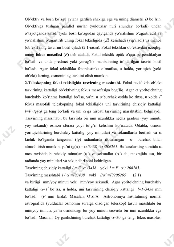hini ko’rsatadi. odatda, osmon yoritqichlarining burchakiy kattaligi yoy minutlari va sekundlarda beriladi va ( kichik bo’lganda tangensni (tg) radianlarda ifodalangan ( burchak bilan almashtirish mumkin, ya’ni tg(() = ((/3438 =((/206265. bu kasrlarning suratida ( mos ravishda burchakiy minutlar ((() va sekundlar ((() da, maxrajida esa, bir radianda yoy minutlari va sekundlari soni keltirilgan. tasvirning chiziqiy kattaligi l = f((( /3438 yoki l = f((( / 206265. tasvirning masshtabi l / (( =f/3438 yoki l/(( =f/206265 (2.1) va birligi mm/yoy minuti yoki mm/yoy sekundi. agar yoritqichning burchakiy kattaligi (=1( bo’lsa, u holda, uni tasvirining chiziqiy kattaligi l=f/3438 mm bo’ladi (f mm larda). masalan, o’zfa astronomiya institutining normal astrografida (yulduzlar osmonini suratga oladigan teleskop) tasvir masshtabi bir mm/yoy minuti, ya’ni osmondagi bir yoy minuti tasvirda bir mm uzunlikka ega bo’ladi. masalan, oy gardishining burchak kattaligi (=30( ga teng, fokus masofasi f=100 mm bo’lgan teleskopda oy tasvirining chiziqiy kattaligi l=9 mm, demak, tasvir …