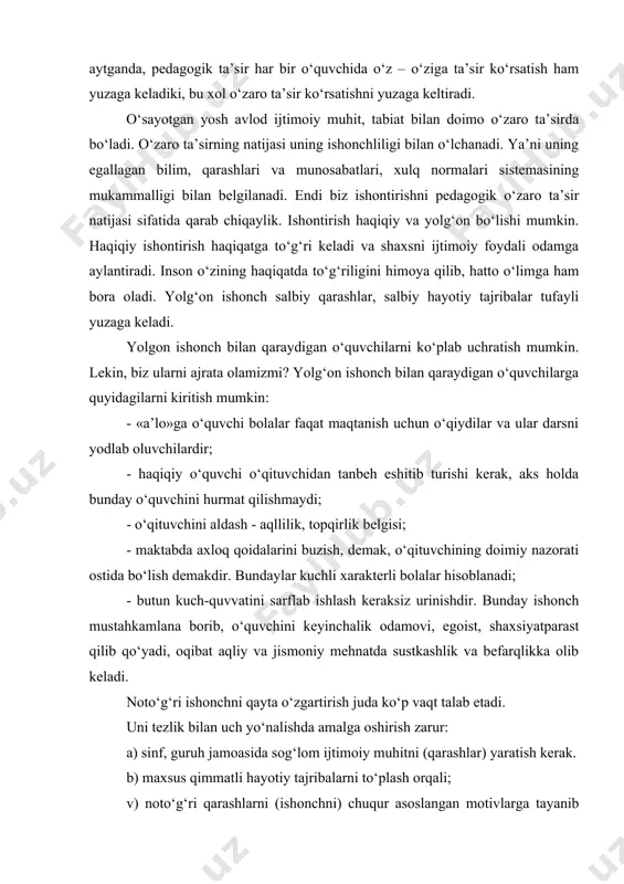 k odamovi, egoist, shaxsiyatparast qilib qo‘yadi, oqibat aqliy va jismoniy mehnatda sustkashlik va befarqlikka olib keladi. noto‘g‘ri ishonchni qayta o‘zgartirish juda ko‘p vaqt talab etadi. uni tezlik bilan uch yo‘nalishda amalga oshirish zarur: a) sinf, guruh jamoasida sog‘lom ijtimoiy muhitni (qarashlar) yaratish kerak. b) maxsus qimmatli hayotiy tajribalarni to‘plash orqali; v) noto‘g‘ri qarashlarni (ishonchni) chuqur asoslangan motivlarga tayanib inkor etish zarur. birinchi navbatda, sog‘lom jamoani tuzishga harakat qilish orqali uzoq, o‘rta va yaqin kelajak maqsadlarini belgilashga va uni rivojlantirishga harakat qilish kerak. pedagog hamjihat jamoa bilan tarbiyalanuvchidagi fazilatlarga tayanib, noto‘g‘ri qarashlarni tezda o‘zgarishga muvaffaq bo‘lishi mumkin. noto‘g‘ri qarashlarni o‘zgartirishning usullaridan bir nechtasini (a. i. kochetov) quyida keltiramiz: 1. o‘smirlarni boshqalar bilan o‘zini qiyoslab ko‘rishga uni qiziqarli odamlar bilan yaqindan tanishishni yo‘lga qo‘yish usulidan (o‘ziga o‘xshamagan bolalar bilan uchrashtirish) foydalanish mumkin. masalan, bola o‘qishni xohlamaydi, uning tanishi ko‘p o‘qiydi, ko‘p narsani biladi, lekin yodlab oluvchi, «maqtanchoq» emas. 2. kelajakda noto‘g‘ri qarashlar …