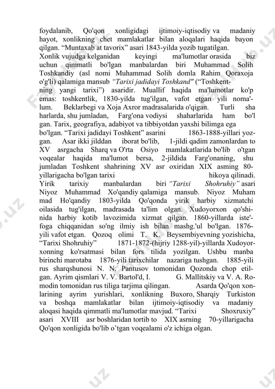 hu bilan birgalikda qo'qon xonligi tarixiga oid qimmatli ma'lumotlar berilgan. asami yozishda muallif tarixiy manbalar va voqealar shohidi bo'lgan axborotchilar ma'lumotlaridan keng foydalanib, qo'qon xonligidagi ijtimoiy-iqtisodiy va madaniy hayot, xonlikning chet mamlakatlar bilan aloqalari haqida bayon qilgan. “muntaxab at tavorix” asari 1843-yilda yozib tugatilgan. xonlik vujudga kelganidan keyingi ma'lumotlar orasida biz uchun qimmatli bo'lgan manbalardan biri muhammad solih toshkandiy (asl nomi muhammad solih domla rahim qoraxoja o'g'li) qalamiga mansub “tarixi jadidayi toshkand" (“toshkent- ning yangi tarixi”) asaridir. muallif haqida ma'lumotlar ko'p emas: toshkentlik, 1830-yilda tug'ilgan, vafot etgan yili noma'- lum. beklarbegi va xoja axror madrasalarida o'qigan. turli sha harlarda, shu jumladan, farg'ona vodiysi shaharlarida ham bo'l gan. tarix, geografiya, adabiyot va tibbiyotdan yaxshi bilimga ega bo'lgan. “tarixi jadidayi toshkent” asarini 1863-1888-yillari yoz- gan. asar ikki jilddan iborat bo'lib, 1-jildi qadim zamonlardan to xv asrgacha sharq va o'rta osiyo mamlakatlarida bo'lib o'tgan voqealar haqida ma'lumot bersa, 2-jildida farg'onaning, shu jumladan toshkent …