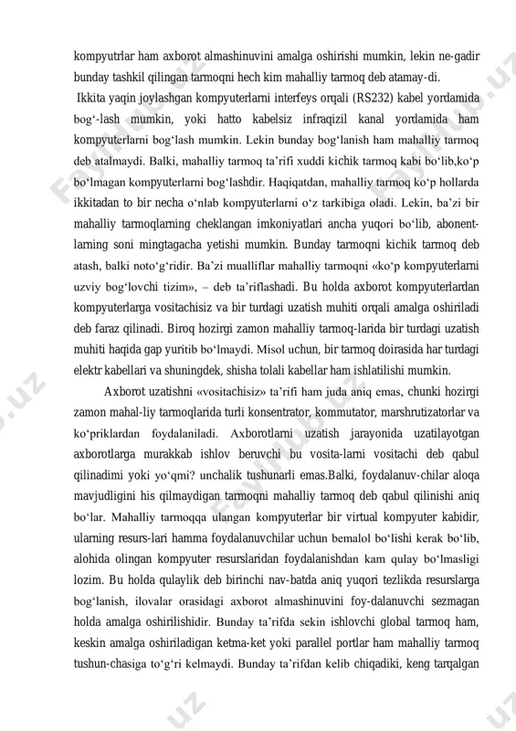 yoki bir-biriga yaqin joylashgan binolar-ninggina emas, balki bir shahar doirasidagi o‘lchamdir. boshqa bir tomondan olib qaraganimizda global tarmoq orqli (wan, wide area network yoki gan, global area network) bir xonada joylashgan ikki yonma-yon stoldagi kompyutrlar ham axborot almashinuvini amalga oshirishi mumkin, lekin ne-gadir bunday tashkil qilingan tarmoqni hech kim mahalliy tarmoq deb atamay-di. ikkita yaqin joylashgan kompyuterlarni interfeys orqali (rs232) kabel yordamida bog‘-lash mumkin, yoki hatto kabelsiz infraqizil kanal yordamida ham kompyuterlarni bog‘lash mumkin. lekin bunday bog‘lanish ham mahalliy tarmoq deb atalmaydi. balki, mahalliy tarmoq ta’rifi xuddi kichik tarmoq kabi bo‘lib,ko‘p bo‘lmagan kompyuterlarni bog‘lashdir. haqiqatdan, mahalliy tarmoq ko‘p hollarda ikkitadan to bir necha o‘nlab kompyuterlarni o‘z tarkibiga oladi. lekin, ba’zi bir mahalliy tarmoqlarning cheklangan imkoniyatlari ancha yuqori bo‘lib, abonent- larning soni mingtagacha yetishi mumkin. bunday tarmoqni kichik tarmoq deb atash, balki noto‘g‘ridir. ba’zi mualliflar mahalliy tarmoqni «ko‘p kompyuterlarni uzviy bog‘lovchi tizim», – deb ta’riflashadi. bu holda axborot kompyuterlardan kompyuterlarga vositachisiz …